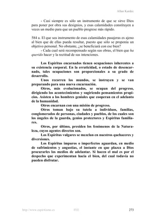 Allan Kardec
http://www.espiritismo.es FEE 273
- Casi siempre es sólo un instrumento de que se sirve Dios
para poner por obra sus designios, y esas calamidades constituyen a
veces un medio para que un pueblo progrese más rápido.
584 a. El que sea instrumento de esas calamidades pasajeras es ajeno
al bien que de ellas pueda resultar, puesto que sólo se proponía un
objetivo personal. No obstante, ¿se beneficiará con ese bien?
- Cada cual será recompensado según sus obras, el bien que ha
querido hacer y la rectitud de sus intenciones.
Los Espíritus encarnados tienen ocupaciones inherentes a
su existencia corporal. En la erraticidad, o estado de desencar-
nado, tales ocupaciones son proporcionales a su grado de
desarrollo.
Unos recorren los mundos, se instruyen y se van
preparando para una nueva encarnación.
Otros, más evolucionados, se ocupan del progreso,
dirigiendo los acontecimientos y sugiriendo pensamientos propi-
cios. Asisten a los hombres geniales que cooperan en el adelanto
de la humanidad.
Otros encarnan con una misión de progreso.
Otros toman bajo su tutela a individuos, familias,
conglomerados de personas, ciudades y pueblos, de los cuales son
los ángeles de la guarda, genios protectores y Espíritus familia-
res.
Otros, por último, presiden los fenómenos de la Natura-
leza, cuyos agentes directos son.
Los Espíritus vulgares se mezclan en nuestros quehaceres y
diversiones.
Los Espíritus impuros o imperfectos aguardan, en medio
de sufrimientos y angustias, el instante en que plazca a Dios
procurarles los medios de adelantar. Si hacen el mal es por el
despecho que experimentan hacia el bien, del cual todavía no
pueden disfrutar.
 