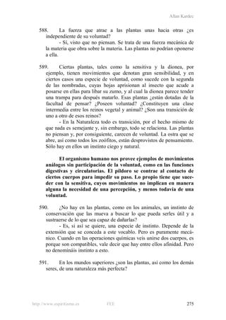 Allan Kardec
http://www.espiritismo.es FEE 275
588. La fuerza que atrae a las plantas unas hacia otras ¿es
independiente de su voluntad?
- Sí, visto que no piensan. Se trata de una fuerza mecánica de
la materia que obra sobre la materia. Las plantas no podrían oponerse
a ella.
589. Ciertas plantas, tales como la sensitiva y la dionea, por
ejemplo, tienen movimientos que denotan gran sensibilidad, y en
ciertos casos una especie de voluntad, como sucede con la segunda
de las nombradas, cuyas hojas aprisionan al insecto que acude a
posarse en ellas para libar su zumo, y al cual la dionea parece tender
una trampa para después matarlo. Esas plantas ¿están dotadas de la
facultad de pensar? ¿Poseen voluntad? ¿Constituyen una clase
intermedia entre los reinos vegetal y animal? ¿Son una transición de
uno a otro de esos reinos?
- En la Naturaleza todo es transición, por el hecho mismo de
que nada es semejante y, sin embargo, todo se relaciona. Las plantas
no piensan y, por consiguiente, carecen de voluntad. La ostra que se
abre, así como todos los zoófitos, están desprovistos de pensamiento.
Sólo hay en ellos un instinto ciego y natural.
El organismo humano nos provee ejemplos de movimientos
análogos sin participación de la voluntad, como en las funciones
digestivas y circulatorias. El píldoro se contrae al contacto de
ciertos cuerpos para impedir su paso. Lo propio tiene que suce-
der con la sensitiva, cuyos movimientos no implican en manera
alguna la necesidad de una percepción, y menos todavía de una
voluntad.
590. ¿No hay en las plantas, como en los animales, un instinto de
conservación que las mueva a buscar lo que pueda serles útil y a
sustraerse de lo que sea capaz de dañarlas?
- Es, si así se quiere, una especie de instinto. Depende de la
extensión que se conceda a este vocablo. Pero es puramente mecá-
nico. Cuando en las operaciones químicas veis unirse dos cuerpos, es
porque son compatibles, vale decir que hay entre ellos afinidad. Pero
no denomináis instinto a esto.
591. En los mundos superiores ¿son las plantas, así como los demás
seres, de una naturaleza más perfecta?
 