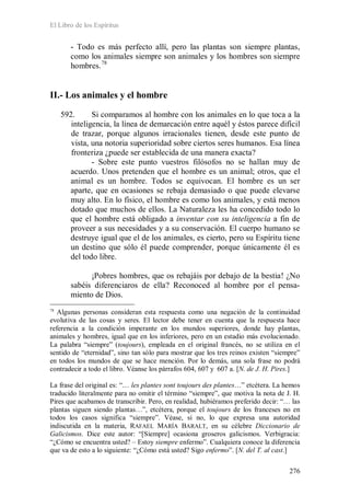 El Libro de los Espíritus
276
- Todo es más perfecto allí, pero las plantas son siempre plantas,
como los animales siempre son animales y los hombres son siempre
hombres.78
II.- Los animales y el hombre
592. Si comparamos al hombre con los animales en lo que toca a la
inteligencia, la línea de demarcación entre aquél y éstos parece difícil
de trazar, porque algunos irracionales tienen, desde este punto de
vista, una notoria superioridad sobre ciertos seres humanos. Esa línea
fronteriza ¿puede ser establecida de una manera exacta?
- Sobre este punto vuestros filósofos no se hallan muy de
acuerdo. Unos pretenden que el hombre es un animal; otros, que el
animal es un hombre. Todos se equivocan. El hombre es un ser
aparte, que en ocasiones se rebaja demasiado o que puede elevarse
muy alto. En lo físico, el hombre es como los animales, y está menos
dotado que muchos de ellos. La Naturaleza les ha concedido todo lo
que el hombre está obligado a inventar con su inteligencia a fin de
proveer a sus necesidades y a su conservación. El cuerpo humano se
destruye igual que el de los animales, es cierto, pero su Espíritu tiene
un destino que sólo él puede comprender, porque únicamente él es
del todo libre.
¡Pobres hombres, que os rebajáis por debajo de la bestia! ¿No
sabéis diferenciaros de ella? Reconoced al hombre por el pensa-
miento de Dios.
78
Algunas personas consideran esta respuesta como una negación de la continuidad
evolutiva de las cosas y seres. El lector debe tener en cuenta que la respuesta hace
referencia a la condición imperante en los mundos superiores, donde hay plantas,
animales y hombres, igual que en los inferiores, pero en un estadio más evolucionado.
La palabra “siempre” (toujours), empleada en el original francés, no se utiliza en el
sentido de “eternidad”, sino tan sólo para mostrar que los tres reinos existen “siempre”
en todos los mundos de que se hace mención. Por lo demás, una sola frase no podrá
contradecir a todo el libro. Véanse los párrafos 604, 607 y 607 a. [N. de J. H. Pires.]
La frase del original es: “… les plantes sont toujours des plantes…” etcétera. La hemos
traducido literalmente para no omitir el término “siempre”, que motiva la nota de J. H.
Pires que acabamos de transcribir. Pero, en realidad, hubiéramos preferido decir: “… las
plantas siguen siendo plantas…”, etcétera, porque el toujours de los franceses no en
todos los casos significa “siempre”. Véase, si no, lo que expresa una autoridad
indiscutida en la materia, RAFAEL MARÍA BARALT, en su célebre Diccionario de
Galicismos. Dice este autor: “[Siempre] ocasiona groseros galicismos. Verbigracia:
“¿Cómo se encuentra usted? – Estoy siempre enfermo”. Cualquiera conoce la diferencia
que va de esto a lo siguiente: “¿Cómo está usted? Sigo enfermo”. [N. del T. al cast.]
 