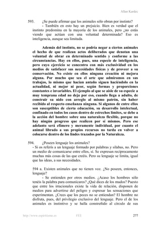 Allan Kardec
http://www.espiritismo.es FEE 277
593. ¿Se puede afirmar que los animales sólo obran por instinto?
- También en esto hay un prejuicio. Bien es verdad que el
instinto predomina en la mayoría de los animales, pero ¿no estás
viendo que actúan con una voluntad determinada? Eso es
inteligencia, aunque sea limitada.
Además del instinto, no se podría negar a ciertos animales
el hecho de que realizan actos deliberados que denotan una
voluntad de obrar en determinado sentido y conforme a las
circunstancias. Hay en ellos, pues, una especie de inteligencia,
pero cuyo ejercicio se concentra con más exclusividad en los
medios de satisfacer sus necesidades físicas y de proveer a su
conservación. No existe en ellos ninguna creación ni mejora
alguna. Por mucho que sea el arte que admiramos en sus
trabajos, lo mismo que hacían antaño siguen haciéndolo en la
actualidad, ni mejor ni peor, según formas y proporciones
constantes e invariables. El ejemplo al que se aísle de su especie a
muy temprana edad no deja por eso, cuando llega a adulto, de
construir su nido con arreglo al mismo patrón, sin haber
recibido al respecto enseñanza ninguna. Si algunos de entre ellos
son susceptibles de cierta educación, su desarrollo intelectual,
confinado en todos los casos dentro de estrechos límites, se debe a
la acción del hombre sobre una naturaleza flexible, porque no
hay ningún progreso que realicen por sí mismos. Pero ese
adelanto será efímero y meramente individual, por cuanto el
animal librado a sus propios recursos no tarda en volver a
colocarse dentro de los lindes trazados por la Naturaleza.
594. ¿Poseen lenguaje los animales?
- Si os referís a un lenguaje formado por palabras y sílabas, no. Pero
un medio de comunicarse entre ellos, sí. Se expresan recíprocamente
muchas más cosas de las que creéis. Pero su lenguaje se limita, igual
que las ideas, a sus necesidades.
594 a. Existen animales que no tienen voz. ¿No poseen, entonces,
lenguaje?
- Se entienden por otros medios. ¿Acaso los hombres sólo
tenéis la palabra para comunicaros? ¿Qué dices de los mudos? Puesto
que entre los irracionales existe la vida de relación, disponen de
medios para advertirse del peligro y expresar las sensaciones que
experimentan. ¿Crees que los peces no se entiendan? El hombre no
disfruta, pues, del privilegio exclusivo del lenguaje. Pero el de los
animales es instintivo y se halla constreñido al círculo de sus
 
