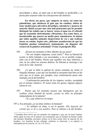 El Libro de los Espíritus
278
necesidades e ideas, en tanto que el del hombre es perfectible y se
presta para expresar todas las concepciones del intelecto.
En efecto, los peces, que emigran en masa, así como las
golondrinas, que obedecen al guía que las conduce, deben de
tener medios para advertirse del peligro, entenderse y ponerse de
acuerdo. Quizá sea por una vista más penetrante que les permite
distinguir las señales que se hacen. Acaso el agua sea el vehículo
que les transmite determinadas vibraciones. Sea como fuere, es
incontestable que poseen un medio para comunicarse, lo mismo
que todos aquellos animales desprovistos de voz y que realizan
tareas en común. Según esto, ¿debemos asombrarnos de que los
Espíritus puedan comunicarse mutuamente, sin disponer del
recurso de la palabra articulada? (Véase el parágrafo 282).
595. ¿Poseen los animales el libre albedrío de sus actos?
- No son simples máquinas, como creéis79
. Pero su libertad de
acción se halla limitada a sus necesidades, y no es posible compa-
rarla con la del hombre. Puesto que aquéllos son muy inferiores a
éste, no les caben los mismos deberes. Su libertad se restringe a los
actos de la vida material.
596. ¿A qué se debe la aptitud de ciertos animales de imitar el
lenguaje humano, y por qué esa facultad se encuentra más bien en las
aves que en el mono, por ejemplo, cuya conformación posee más
analogía con la del hombre?
- Conformación particular de los órganos vocales, secundada
por el instinto imitativo. El nomo imita los gestos; algunos pájaros
imitan la voz.
597. Puesto que los animales poseen una inteligencia que les
confiere cierta libertad de acción, ¿existe en ellos un principio
independiente de la materia?
- Sí, y que sobrevive al cuerpo.
597 a. Ese principio ¿es un alma similar a la humana?
- Es también un alma, si así lo queréis. Ello depende del
sentido que se dé a esta palabra. Pero es inferior a la del hombre.
79
Enseñaba DESCARTES que los animales son máquinas y que, por no tener Espíritu,
obran según las leyes de la materia. Esa concepción, que en tiempos de Kardec estaba
aún bastante difundida, prevalece incluso en la hora actual entre la mayoría de los
hombres. Los Espíritus la han refutado, conforme se observará, y su opinión es
refrendada por las ciencias. [N. de J. H. Pires.]
 
