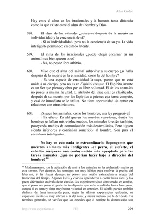 Allan Kardec
http://www.espiritismo.es FEE 279
Hay entre el alma de los irracionales y la humana tanta distancia
como la que existe entre el alma del hombre y Dios.
598. El alma de los animales ¿conserva después de la muerte su
individualidad y la conciencia de sí?
- Sí su individualidad, pero no la conciencia de su yo. La vida
inteligente permanece en estado latente.
599. El alma de los irracionales ¿puede elegir encarnar en un
animal más bien que en otro?
- No, no posee libre arbitrio.
600. Visto que el alma del animal sobrevive a su cuerpo ¿se halla
después de la muerte en la erraticidad, como la del hombre?
- Es una especie de erraticidad la suya, puesto que no está
unida a un cuerpo, pero no es un Espíritu errante. El Espíritu errante
es un Ser que piensa y obra por su libre voluntad. El de los animales
no posee la misma facultad. El atributo del irracional es clasificado,
después de su muerte, por los Espíritus a quienes esta tarea compete,
y casi de inmediato se le utiliza. No tiene oportunidad de entrar en
relaciones con otras criaturas.
601. ¿Siguen los animales, como los hombres, una ley progresiva?
- En efecto. De ahí que en los mundos superiores, donde los
hombres se hallan más evolucionados, los animales lo estén también,
poseyendo medios de comunicación más desarrollados. Pero siguen
siendo inferiores y continúan sometidos al hombre. Son para él
servidores inteligentes.
No hay en esto nada de extraordinario. Supongamos que
nuestros animales más inteligentes –el perro, el elefante, el
caballo- poseyeran una conformación más apropiada para las
tareas manuales: ¿qué no podrían hacer bajo la dirección del
hombre? 80
80
Modernamente, con la aplicación de tests a los animales se ha adelantado mucho en
este terreno. Por ejemplo, las hormigas son muy hábiles para resolver la prueba del
laberinto, y las abejas demuestran poseer una noción extraordinaria acerca del
transcurso del tiempo. Algunos loros y cuervos aprendieron a contar hasta siete, y los
peces diferencian un óvalo de un círculo. Los experimentos han demostrado, en cambio,
que el perro no posee el grado de inteligencia que se le acreditaba hasta hace poco,
aunque sí es tenaz y tiene muy buena voluntad en aprender. El caballo parece también
disfrutar de fama inmerecida pues, según las últimas experiencias realizadas, su
capacidad mental es muy inferior a la del asno, y menor incluso que la del cerdo. En
términos generales, se verifica que las especies que el hombre ha domesticado son
 