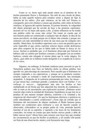 El Libro de los Espíritus
28
Como se ve, hasta aquí todo puede entrar en el dominio de los
hechos puramente físicos y fisiológicos. Sin salir de este círculo de ideas,
había en todo aquello materia para estudios serios y dignos de fijar la
atención de los sabios. ¿Por qué, entonces, no ha sido así? Penoso es
consignarlo, pero esto obedece a causas que prueban, entre miles de hechos
similares, la ligereza del espíritu humano. En primer término, la vulgaridad
del objeto principal que ha servido de base a las primeras experimen-
taciones tal vez no haya sido ajena a ello. ¡Cuánta influencia no ha tenido
una palabra sobre las cosas más serias! Sin tomar en cuenta que el
movimiento podía ser comunicado a cualquier tipo de objeto, la idea de las
mesas prevaleció, sin duda porque era el objeto más cómodo y porque nos
sentamos con más naturalidad en torno de una mesa que de cualquier otro
mueble. Ahora bien, los hombres superiores son a veces tan pueriles que no
sería imposible el que ciertos espíritus selectos hayan creído deshonroso
para ellos ocuparse de los que se había dado en llamar la danza de las
mesas. Incluso es probable que, si el fenómeno observado por Galvani lo
hubiese sido en cambio por hombres comunes y designado con un nombre
burlesco, estaría aún relegado al mismo plano que la varita mágica. En
efecto, ¿qué sabio no se hubiera creído denigrado si se ocupaba de la danza
de las ranas.
Algunos, sin embargo, lo bastante modestos para convenir en que la
Naturaleza pudiera muy bien no haberles dicho su última palabra, han
querido ver, para descargo de conciencia. Pero sucedió que el fenómeno no
siempre respondía a sus expectativas, y porque no se producía constan-
temente según su voluntad y modo de experimentación, han terminado
negándolo. A despecho de la sentencia pronunciada por éstos, las mesas –
ya que mesas hay- continúan girando, y podemos decir con Galileo: Y sin
embargo se mueven… Agregaremos más aún: los hechos se han
multiplicado en tal forma que han adquirido hoy derecho de ciudadanía, y
sólo se trata ya de encontrarles una explicación racional. ¿Podemos acaso
concluir algo contra la realidad del fenómeno, basándonos en que éste no se
produce de una manera siempre idéntica, conforme a la voluntad y las
exigencias del observador? ¿Es que los fenómenos eléctricos y químicos no
están subordinados a ciertas condiciones? ¿Tiene algo de extraño que el
fenómeno del movimiento de objetos mediante el fluido humano posea
también sus condiciones para realizarse y cese de hacerlo cuando el
observador, colocándose en su propio punto de vista, pretenda hacerlo
marchar al son de su capricho, o sujetarlo a las leyes de los fenómenos
conocidos, sin tomar en cuenta que para hechos nuevos puede y debe de
haber nuevas leyes? Ahora bien, para conocer esas leyes hay que estudiar
las circunstancias en que los hechos se producen, y tal estudio sólo puede
ser fruto de una observación, atenta y con frecuencia muy larga.
 