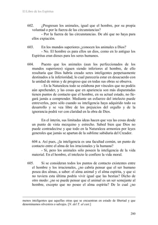 El Libro de los Espíritus
280
602. ¿Progresan los animales, igual que el hombre, por su propia
voluntad o por la fuerza de las circunstancias?
- Por la fuerza de las circunstancias. De ahí que no haya para
ellos expiación.
603. En los mundos superiores ¿conocen los animales a Dios?
- No. El hombre es para ellos un dios, como en lo antiguo los
Espíritus eran dioses para los seres humanos.
604. Puesto que los animales (aun los perfeccionados de los
mundos superiores) siguen siendo inferiores al hombre, de ello
resultaría que Dios habría creado seres inteligentes perpetuamente
destinados a la inferioridad, lo cual parecería estar en desacuerdo con
la unidad de miras y de progreso que en todas sus obras se observa.
- En la Naturaleza todo se eslabona por vínculos que no podéis
aún aprehender, y las cosas que en apariencia son más disparatadas
tienen puntos de contacto que el hombre, en su actual estado, no lle-
gará jamás a comprender. Mediante un esfuerzo del intelecto puede
entreverlos, pero sólo cuando su inteligencia haya adquirido todo su
desarrollo y se vea libre de los prejuicios del orgullo y de la
ignorancia podrá ver con claridad en la obra de Dios.
En el ínterin, sus limitadas ideas hacen que vea las cosas desde
un punto de vista mezquino y estrecho. Sabed bien que Dios no
puede contradecirse y que todo en la Naturaleza armoniza por leyes
generales que jamás se apartan de la sublime sabiduría del Creador.
604 a. Así pues, ¿la inteligencia es una facultad común, un punto de
contacto entre el alma de los irracionales y la humana?
- Sí, pero los animales sólo poseen la inteligencia de la vida
material. En el hombre, el intelecto le confiere la vida moral.
605. Si se consideran todos los puntos de contacto existentes entre
el hombre y los irracionales, ¿no cabría pensar que el ser humano
posea dos almas, a saber: el alma animal y el alma espírita, y que si
no tuviera esta última podría vivir igual que las bestias? Dicho de
otro modo: ¿no se puede pensar que el animal es un ser semejante al
hombre, excepto que no posee el alma espírita? De lo cual ¿no
menos inteligentes que aquellas otras que se encuentran en estado de libertad y que
denominamos silvestres o salvajes. [N. del T. al cast.]
 