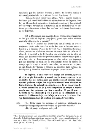 Allan Kardec
http://www.espiritismo.es FEE 281
resultaría que los instintos buenos y malos del hombre serían el
efecto del predominio, en él, de una de esas dos almas…?
- No, no tiene el hombre dos almas. Pero el cuerpo posee sus
instintos, que son el resultado de las sensaciones de los órganos. Sólo
hay en él una doble naturaleza: la naturaleza animal y la espiritual.
Por su cuerpo, participa de la naturaleza de los animales y de los ins-
tintos que a éstos caracterizan. Por su alma, participa de la naturaleza
de los Espíritus.
605 a. De manera que, además de sus propias imperfecciones,
de las que debe el Espíritu despojarse, ¿tiene que luchar también
contra la influencia de la materia?
- Así es. Y cuanto más imperfecto sea el estado en que se
encuentre, tanto más estrechos serán los lazos existentes entre el
Espíritu y la materia. ¿Acaso no lo veis? No, el hombre no tiene dos
almas, puesto que el alma es en todos los casos única en cada ser. El
alma del irracional y la del hombre son distintas una de otra, de
modo que el alma de uno no puede animar el cuerpo creado para la
otra. Pero, si el ser humano no posee un alma animal que lo ponga,
por sus pasiones, al nivel de los irracionales, tiene en cambio su
cuerpo, que lo rebaja a menudo hasta ellos, por cuanto su cuerpo es
un ser dotado de vitalidad y provisto de instintos, pero instintos no
inteligentes y limitados a cuidar de su propia conservación.81
El Espíritu, al encarnar en el cuerpo del hombre, aporta a
él el principio intelectivo y moral que lo torna superior a los
animales. Las dos naturalezas que coexisten en el hombre hacen
que sus pasiones tengan dos orígenes diversos: unas proceden de
los instintos de la naturaleza animal; otras, de las impurezas del
Espíritu encarnado en él, y que simpatizan en mayor o menor
grado con los groseros apetitos animales. Al purificarse, el
Espíritu se va liberando poco a poco de la influencia de la
materia. Hallándose bajo este influjo, se acerca al irracional. Una
vez desembarazado de él, se eleva a su verdadero destino.
606. ¿De dónde sacan los animales el principio inteligente que
constituye la especie particular de alma de que están dotados?
- Del elemento inteligente universal.
81
Los Espíritus plantean aquí un problema filosófico, el del “ser del cuerpo”, que el
desarrollo de la filosofía espírita tiende a esclarecer. Hay obras especializadas sobre el
tema en la Colección Filosófica Edicel, Editora Cultural Espírita, Ltda. Sao Paulo,
Brasil. [N. de J. H. Pires.]
 