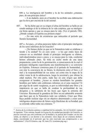 El Libro de los Espíritus
282
606 a. La inteligencia del hombre y la de los animales ¿emanan,
pues, de una principio único?
- A no dudarlo, pero en el hombre ha recibido una elaboración
que la eleva por encima de la del animal.
607. Se ha dicho que en su origen el alma del hombre se halla en un
estado análogo al de la infancia de la vida corpórea, que su inteligen-
cia brota apenas y que se ensaya para la vida. (Ver el párrafo 190).
¿Dónde cumple el Espíritu esa primera etapa?
- En una serie de existencias que anteceden al período que
llamáis humanidad.
607 a. Así pues, ¿el alma pareciera haber sido el principio inteligente
de los seres inferiores de la Creación?
- ¿No hemos dicho ya que en la Naturaleza todo se eslabona y
tiende a la unidad? Es en esos seres – a los que estáis lejos de
conocer en su totalidad- donde el principio inteligente se elabora,
individualizándose poco a poco, y se ensaya para la vida, conforme
hemos afirmado antes. Se trata en cierto modo de una tarea
preparatoria, como la de la germinación, a consecuencia de la cual el
principio inteligente experimenta una transformación y se convierte
en Espíritu. Entonces comienza para él el período de humanidad, y
con éste la conciencia de su futuro, la distinción entre el bien y el
mal y la responsabilidad de sus actos: así como tras la etapa de la
niñez viene la de la adolescencia, luego la juventud y por último la
edad madura. Por otra parte, nada hay en este origen que deba
avergonzar al hombre. ¿Acaso se sienten humillados los grandes
hombres por haber sido embriones informes en el seno materno? Si
por algo ha de sentir vergüenza, es por su inferioridad ante Dios y la
impotencia en que se halla de sondear la profundidad de sus
designios y la sabiduría de las leyes que rigen la armonía del
Universo. Reconoced la grandeza de Dios en esa admirable armonía
que hace que en la Naturaleza todo sea solidario. Creer que Dios
haya podido realizar algo sin un objetivo determinado y crear seres
inteligentes desprovistos de futuro sería blasfemar de su bondad, que
se extiende sobre todas sus criaturas. 82
82
Acerca de la evolución anímica y espiritual de los animales, ALLAN KARDEC expuso
lo siguiente: “Este sistema, basado en la gran ley de unidad que preside a la Creación, es
preciso convenir que está conforme con la bondad y la justicia del Creador; así da una
salida, un objetivo y un destino a los animales: éstos dejan de ser criaturas deshere-
dadas, encontrando en el porvenir que les está reservado una compensación a sus
sufrimientos”. (Ver El Génesis, cap. XI, ítem 23). (continúa pág ssg.)
 