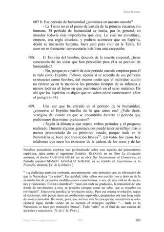 Allan Kardec
http://www.espiritismo.es FEE 283
607 b. Ese período de humanidad ¿comienza en nuestro mundo?
- La Tierra no es el punto de partida de la primera encarnación
humana. El período de humanidad se inicia, por lo general, en
mundos todavía más imperfectos que éste. Lo cual no constituye,
empero, una regla absoluta, y pudiera acontecer que un Espíritu,
desde su iniciación humana, fuera apto para vivir en la Tierra. El
caso no es frecuente: representaría más bien una excepción.
608. El Espíritu del hombre, después de la muerte corporal, ¿tiene
conciencia de las vidas que han precedido para él a su período de
humanidad?
- No, porque es a partir de este período cuando empieza para él
la vida como Espíritu. Incluso, apenas si se acuerda de sus primeras
existencias como hombre, del mismo modo que el individuo adulto
no retiene ya en la memoria los primeros tiempos de su infancia y
menos todavía el lapso en que permaneció en el seno materno. De
ahí que los Espíritus os digan que no saben cómo comenzaron. (Ver
el parágrafo 78).
609. Una vez que ha entrado en el período de la humanidad,
¿conserva el Espíritu huellas de lo que antes era? ¿Vale decir,
vestigios del estado en que se encontraba durante el período que
pudiéramos denominar prehumano?
- Según la distancia que separe ambos períodos y el progreso
realizado. Durante algunas generaciones puede tener un reflejo más o
menos pronunciado de su primitivo estado, porque nada en la
Naturaleza se hace por transición brusca83
Notables pensadores espíritas han profundizado sobre este aspecto del pensamiento
espiritista, tales como el ingeniero GABRIEL DELANNE en su libro La Evolución
anímica, el doctor GUSTAVO GELEY en su obra Del Inconsciente al Consciente, el
filósofo español MANUEL GONZÁLEZ SORIANO en su tratado El Espiritismo es la
Filosofía, etcétera. [N. de la Editora.]
. En todos los casos hay
eslabones que unen los extremos de la cadena de los seres y de los
83
La dialéctica marxista contraría, aparentemente, este principio con su afirmación de
que la Naturaleza “da saltos”. En realidad, tales saltos son cualitativos y derivan de la
acumulación de pequeñas modificaciones cuantitativas, o sea, de una cadena de accio-
nes y reacciones. ENGELS manifestó: “Aun con toda su gradación, la transición de una
forma de movimiento a otra, se presenta siempre como un salto, que se resuelve en
revolución”. Esta teoría justifica la revolución social. Pero esa misma revolución, según
el marxismo, sólo puede darse en condiciones especiales, preparadas por una larga serie
de acontecimientos. De modo, pues, que incluso ante la concepción materialista revolu-
cionaria sigue siendo válido en su esencia el principio espírita: “… nada en la
Naturaleza se hace por transición brusca”. Todo “salto” es el final de una cadena de
acciones y reacciones. [N. de J. H. Pires.]
 