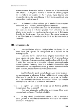 El Libro de los Espíritus
284
acontecimientos. Pero tales huellas se borran con el desarrollo del
libre arbitrio. Los progresos iniciales se operan con lentitud, porque
no son todavía secundados por la voluntad. Sigue después una
progresión más rápida, a medida que el Espíritu va adquiriendo una
más perfecta conciencia de sí.
610. Los Espíritus que han afirmado que el hombre es un ser aparte
en el orden de la Creación, ¿se han engañado, entonces?
- No, pero la cuestión no había sido aún desarrollada, y además
hay cosas que sólo a su tiempo pueden venir. El hombre es, en
efecto, un ser aparte, por cuanto posee facultades que le distinguen
de todos los demás seres y tiene otro destino. La especie humana es
la que Dios ha escogido para la encarnación de los Seres que pueden
conocerle.
III.- Metempsicosis
611. La comunidad de origen – en el principio inteligente- de los
seres vivos ¿no significa la consagración de la doctrina de la
metempsicosis?
- Dos cosas pueden tener un mismo origen y no asemejarse en
modo alguno más tarde. ¿Quién reconocería al árbol, con sus hojas,
flores y frutos, en el germen amorfo contenido en la semilla de donde
él salió? Tan pronto como el principio inteligente alcanza el grado
necesario para ser Espíritu y entrar en el período de humanidad, deja
de tener relación con su primitivo estado, y sólo es, respecto del alma
de los animales, lo que el árbol respecto de la simiente.
En el hombre sólo queda animal el cuerpo, así como las pasio-
nes que nacen de la influencia de éste y el instinto de conservación
inherente a la materia. No se puede aseverar, pues, que ese hombre
sea la encarnación del Espíritu de determinado animal, y por tanto la
metempsicosis, tal como se la entiende, no es exacta.
612. El Espíritu que animó el cuerpo de un hombre ¿podría
reencarnar en el de un animal?
- Esto sería retrogradar, y el Espíritu no retrocede. El río no se
remonta hacia su fuente. (Ver el párrafo 118).
613. Por muy errónea que sea la idea en que se basa la metempsi-
cosis, ¿no será el resultado del sentimiento intuitivo de las diversas
existencias del hombre?
 