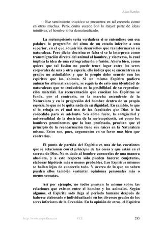 Allan Kardec
http://www.espiritismo.es FEE 285
- Ese sentimiento intuitivo se encuentra en tal creencia como
en otras muchas. Pero, como sucede con la mayor parte de ideas
intuitivas, el hombre lo ha desnaturalizado.
La metempsicosis sería verdadera si se entendiese con esa
palabra la progresión del alma de un estado inferior a uno
superior, en el que adquiriría desarrollos que transformaran su
naturaleza. Pero dicha doctrina es falsa si se la interpreta como
transmigración directa del animal al hombre, y viceversa, lo cual
implica la idea de una retrogradación o fusión. Ahora bien, como
quiera que tal fusión no puede tener lugar entre los seres
corporales de una y otra especie, ello indica que se encuentran en
grados no asimilables y que lo propio debe ocurrir con los
espíritus que los animan. Si un mismo Espíritu pudiera
animarlos alternativamente, se seguiría de esto una identidad de
naturalezas que se traduciría en la posibilidad de su reproduc-
ción material. La reencarnación que enseñan los Espíritus se
funda, por el contrario, en la marcha ascendente de la
Naturaleza y en la progresión del hombre dentro de su propia
especie, lo que no le quita nada de su dignidad. En cambio, lo que
sí lo rebaja es el mal uso de las facultades que Dios le ha
concedido para su adelanto. Sea como fuere, la antigüedad y
universalidad de la doctrina de la metempsicosis, así como los
hombres prominentes que la han profesado, prueban que el
principio de la reencarnación tiene sus raíces en la Naturaleza
misma. Estos son, pues, argumentos en su favor más bien que
contrarios.
El punto de partida del Espíritu es una de las cuestiones
que se relacionan con el principio de las cosas y que están en el
secreto de Dios. No es dado al hombre conocerlas de una manera
absoluta, y a este respecto sólo pueden hacerse conjeturas,
elaborar hipótesis más o menos probables. Los Espíritus mismos
se hallan lejos de conocerlo todo. Y acerca de lo que no saben
pueden ellos también sustentar opiniones personales más o
menos sensatas.
Así por ejemplo, no todos piensan lo mismo sobre las
relaciones que existen entre el hombre y los animales. Según
algunos, el Espíritu sólo llega al período humano después de
haberse elaborado e individualizado en los diversos grados de los
seres inferiores de la Creación. En la opinión de otros, el Espíritu
 