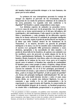 El Libro de los Espíritus
286
del hombre habría pertenecido siempre a la raza humana, sin
pasar por la serie animal.
La primera de esas concepciones presenta la ventaja de
otorgar un objetivo al porvenir de los irracionales, lo que
integrarían de ese modo los primeros eslabones de la cadena de
los seres pensantes. La segunda está más conforme a la
dignidad84
Las distintas especies de animales no proceden intelec-
tualmente unas de otras por vía de progresión. Así, el espíritu de
la ostra no se torna sucesivamente en el del pez, del pájaro, del
cuadrúpedo y del cuadrumano. Cada especie es un tipo absoluto,
física y moralmente, y cada ejemplar de las diferentes especies
toma de la fuente universal la cantidad de principio inteligente
que le es necesaria, según el grado de perfección de sus órganos y
la labor que debe realizar dentro de los fenómenos de la
Naturaleza. A su muerte, devuelve esa parcela de principio
inteligente a la masa. Los de los mundos más evolucionados que
el nuestro (ver parágrafo 188) pertenecen asimismo a razas
distintas, apropiadas a las necesidades de tales mundos y al
grado de desarrollo de los hombres, de quienes esos animales son
los auxiliares, pero sin provenir en modo alguno de los de la
Tierra, espiritualmente hablando. No acontece lo mismo con el
hombre. Desde el punto de vista físico, salta a la vista que integra
un eslabón de la cadena de los seres vivos, pero en el aspecto
moral, entre el animal y el hombre hay solución de continuidad.
El hombre posee como propia el alma o Espíritu, chispa divina
que le confiere el sentido moral y un alcance intelectual del que
carecen los animales. Es en él el Ser principal, preexistente y
sobreviviente al cuerpo, y que conserva su individualidad. Ahora
bien, ¿cuál es el origen del Espíritu? ¿Cuál su punto de partida?
¿Se forma del principio inteligente individualizado? He ahí un
enigma que sería inútil intentar develar y sobre el cual, como
hemos dicho, no se puede sino elaborar hipótesis. Lo que es
constante y que resalta a la vez del razonamiento y de la
experiencia es la supervivencia del Espíritu, la conservación de
su individualidad después de la muerte, su facultad progresiva,
su estado feliz o desdichado, proporcional a su progreso en la
del hombre y puede compendiarse como sigue:
84
No nos perdamos en falsos escrúpulos, con palabras como irracionales, indignidad,
bestialidad, etcétera, son formas de expresarse habituales que se tenían en la época de
Kardec, lo realmente serio e importante es el fondo de la cuestión, pues encierra una
nueva concepción, más digna y justa en todos los sentidos, sobre la naturaleza del ser
humano, así como de su “parentesco” con los animales. [N. del copista.]
 