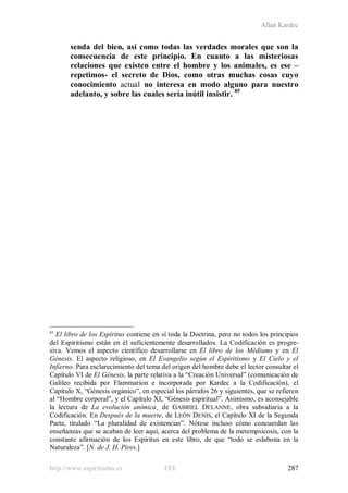 Allan Kardec
http://www.espiritismo.es FEE 287
senda del bien, así como todas las verdades morales que son la
consecuencia de este principio. En cuanto a las misteriosas
relaciones que existen entre el hombre y los animales, es ese –
repetimos- el secreto de Dios, como otras muchas cosas cuyo
conocimiento actual no interesa en modo alguno para nuestro
adelanto, y sobre las cuales sería inútil insistir. 85
85
El libro de los Espíritus contiene en sí toda la Doctrina, pero no todos los principios
del Espiritismo están en él suficientemente desarrollados. La Codificación es progre-
siva. Vemos el aspecto científico desarrollarse en El libro de los Médiums y en El
Génesis. El aspecto religioso, en El Evangelio según el Espiritismo y El Cielo y el
Infierno. Para esclarecimiento del tema del origen del hombre debe el lector consultar el
Capítulo VI de El Génesis, la parte relativa a la “Creación Universal” (comunicación de
Galileo recibida por Flammarion e incorporada por Kardec a la Codificación), el
Capítulo X, “Génesis orgánico”, en especial los párrafos 26 y siguientes, que se refieren
al “Hombre corporal”, y el Capítulo XI, “Génesis espiritual”. Asimismo, es aconsejable
la lectura de La evolución anímica¸ de GABRIEL DELANNE, obra subsidiaria a la
Codificación. En Después de la muerte, de LEÓN DENIS, el Capítulo XI de la Segunda
Parte, titulado “La pluralidad de existencias”. Nótese incluso cómo concuerdan las
enseñanzas que se acaban de leer aquí, acerca del problema de la metempsicosis, con la
constante afirmación de los Espíritus en este libro, de que “todo se eslabona en la
Naturaleza”. [N. de J. H. Pires.]
 