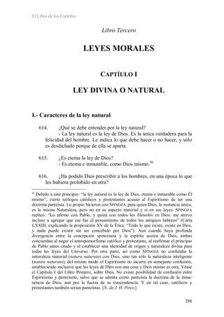 El Libro de los Espíritus
288
Libro Tercero
LEYES MORALES
CAPTÍULO I
LEY DIVINA O NATURAL
I.- Caracteres de la ley natural
614. ¿Qué se debe entender por la ley natural?
- La ley natural es la ley de Dios. Es la única verdadera para la
felicidad del hombre. Le indica lo que debe hacer o no hacer, y sólo
es desdichado porque de ella se aparta.
615. ¿Es eterna la ley de Dios?
- Es eterna e inmutable, como Dios mismo.86
616. ¿Ha podido Dios prescribir a los hombres, en una época lo que
les hubiera prohibido en otra?
86
Debido a este principio: “la ley natural es la ley de Dios, eterna e inmutable como Él
mismo”, cierto teólogos católicos y protestantes acusan al Espiritismo de ser una
doctrina panteísta. Lo propio hicieron con SPINOZA, para quien Dios, la sustancia única,
es la misma Naturaleza, pero no en su aspecto material y sí en sus leyes. SPINOZA
replicó: “Lo afirmo con Pablo, y quizá con todos los filósofos en Dios: me atrevo
incluso a agregar que ese fue el pensamiento de todos los antiguos hebreos” (Carta
LXXIII, explicando la proposición XV de la Ética: “Todo lo que existe, existe en Dios,
y nada puede existir sin ser concebido por Dios”). Aun cuando haya profunda
divergencia entre la concepción spinoziana y la espírita acerca de Dios, ambas
concuerdan al negar el antropomorfismo católico y protestante, al reafirmar el principio
de Pablo antes citado y al establecer una identidad de origen y naturaleza divina para
todas las leyes del Universo. Por otra parte, así como SPINOZA no confundía la
naturaleza material (natura naturata) con Dios, sino tan sólo la naturaleza inteligente
(natura naturans), del mismo modo el Espiritismo no incurre en semejante confusión,
estableciendo inclusive que las leyes de Dios son una cosa y Dios mismo es otra. Véase
el Capítulo I del Libro Primero, sobre Dios. No existe posibilidad de confusión entre
Espiritismo y panteísmo, salvo que se admita como panteísta la doctrina de la inma-
nencia de Dios, aun por la fuerza de su trascendencia. Y en tal caso, católicos y
protestantes también serían panteístas. [N. de J. H. Pires.]
 