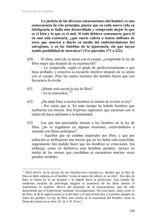 El Libro de los Espíritus
290
La justicia de las diversas encarnaciones del hombre es una
consecuencia de este principio, puesto que en cada nueva vida su
inteligencia se halla más desarrollada y comprende mejor lo que
es el bien y lo que es el mal. Si todo debiera consumarse para él
en una sola existencia, ¿qué suerte cabría a tantos millones de
seres que mueren a diario en medio del embrutecimiento del
salvajismo, o en las tinieblas de la ignorancia, sin que hayan
tenido posibilidad de instruirse? (Ver párrafos 171 a 222).
620. El alma, antes de su unión con el cuerpo, ¿comprende la ley de
Dios mejor que después de su encarnación?
- La comprende, según el grado de perfeccionamiento a que
haya arribado, y conserva su recuerdo intuitivo después de su unión
con el cuerpo. Pero los malos instintos del hombre hacen que con
frecuencia la olvide.
621. ¿Dónde está escrita la ley de Dios?
- En la conciencia. 87
622. ¿Ha dado Dios a ciertos hombres la misión de revelar su ley?
- Por cierto que sí. En todo tiempo ha habido hombres que
recibieron esa misión. Son Espíritus superiores que encarnan con el
objeto de hacer adelantar a la humanidad.
623. Los que han pretendido instruir a los hombres en la ley de
Dios, ¿no se engañaron en algunas ocasiones, extraviándolos a
menudo con falsos principios?
- Aquellos que no estaban inspirados por Dios, y que por
ambición se atribuyeron una misión que no les había sido concebida,
seguramente han podido hacer que los hombres se extraviaran. Sin
embargo, como en definitiva eran hombres geniales, incluso en
medio de los errores que enseñaban se encuentran muchas veces
grandes verdades.
87
DESCARTES, en la tercera de sus Meditaciones metafísicas, declara que la idea de
Dios se halla impresa en el hombre “como la marca del obrero en su obra”. Esa idea de
Dios es innata en el ser humano y lo impele hacia la perfección. Aun cuando las
modernas escuelas de psicología nieguen la existencia de las ideas innatas el
Espiritismo la sostiene. Deriva del principio de la reencarnación, que ha sido
demostrado por el Espiritismo mediante investigaciones. Por otra parte, ideas como la
de Dios, la de la supervivencia y la del bien y el mal existen hoy y existirán siempre en
todos los pueblos. La ley de Dios está escrita en la conciencia del hombre, como la
firma del artista en su obra. [N. de J. H. Pires.]
 