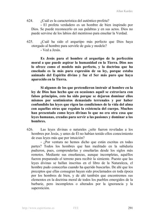 Allan Kardec
http://www.espiritismo.es FEE 291
624. ¿Cuál es la característica del auténtico profeta?
- El profeta verdadero es un hombre de bien inspirado por
Dios. Se puede reconocerlo en sus palabras y en sus actos. Dios no
puede servirse de los labios del mentiroso para enseñar la Verdad.
625. ¿Cuál ha sido el arquetipo más perfecto que Dios haya
otorgado al hombre para servirle de guía y modelo?
- Ved a Jesús.
Es Jesús para el hombre el arquetipo de la perfección
moral a que puede aspirar la humanidad en la Tierra. Dios nos
lo ofrece como el modelo más perfecto, y la doctrina que ha
enseñado es la más pura expresión de su ley, porque estaba
animado del Espíritu divino y fue el Ser más puro que haya
aparecido en la Tierra.
Si algunos de los que pretendieron instruir al hombre en la
ley de Dios han hecho que en ocasiones aquél se extraviara con
falsos principios, esto ha sido porque se dejaron dominar ellos
mismos por sentimientos demasiado terrenales y por haber
confundido las leyes que rigen las condiciones de la vida del alma
con aquellas otras que regulan la existencia del cuerpo. Muchos
han presentado como leyes divinas lo que no era otra cosa que
leyes humanas, creadas para servir a las pasiones y dominar a los
hombres.
626. Las leyes divinas o naturales ¿sólo fueron reveladas a los
hombres por Jesús, y antes de Él no habían tenido ellos conocimiento
de esas leyes más que por intuición?
- ¿Por ventura no hemos dicho que están escritas en todas
partes? Todos los hombres que han meditado en la sabiduría
pudieron, pues, comprenderlas y enseñarlas desde los siglos más
remotos. Mediante sus enseñanzas, aunque incompletas, aquéllos
fueron preparando el terreno para recibir la simiente. Puesto que las
leyes divinas se hallan inscritas en el libro de la Naturaleza, el
hombre pudo conocerlas cuando ha querido buscarlas. De ahí que los
preceptos que ellas consagran hayan sido proclamados en toda época
por los hombres de bien, y de ahí también que encontremos sus
elementos en la doctrina moral de todos los pueblos emergidos de la
barbarie, pero incompletos o alterados por la ignorancia y la
superstición.
 