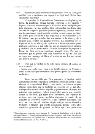 El Libro de los Espíritus
292
627. Puesto que Jesús ha enseñado las genuinas leyes de Dios, ¿qué
utilidad tiene la enseñanza que imparten los Espíritus? ¿Deben éstos
enseñarnos algo más?
- La palabra de Jesús solía ser frecuentemente alegórica y en
forma de parábolas, porque hablaba conforme a los tiempos y
lugares. Ahora es necesario que la Verdad se torne inteligible para
todo el mundo. Hay que explicar bien y desarrollar esas leyes, visto
que existen tan pocas personas que las comprendan, y menos todavía
que las practiquen. Nuestra misión consiste en impresionar los ojos y
los oídos, para confundir a los orgullosos y desenmascarar a los
hipócritas: esos que simulan las apariencias de la virtud y de la
religión para ocultar sus propias torpezas. La enseñanza de los
Espíritus ha de ser clara y sin equívocos, a fin de que nadie pueda
pretextar ignorancia y que cada cual esté en condiciones de juzgarla
y evaluarla con su propia razón. Estamos encargados de preparar el
Reino de Dios cuyo advenimiento anunció Jesús. Por eso es
necesario que no pueda cada cual interpretar la ley de Dios con
arreglo a sus pasiones, ni falsear el sentido de una ley que es toda
ella amor y caridad. 88
628. ¿Por qué la Verdad no ha sido puesta siempre al alcance de
todo el mundo?
- Precisa que cada cosa venga a su debido tiempo. La Verdad es
como la luz: hay que habituarse a ella poco a poco, de lo contrario
deslumbra.
Jamás ha sucedido que Dios permitiera al hombre recibir
comunicaciones tan completas e instructivas como las que le es dado
obtener en la actualidad. Había, como sabéis, en tiempos antiguos
algunos individuos que se hallaban en posesión de lo que ellos
conceptuaban ser una ciencia sagrada, y que ocultaban a los que, a su
entender, eran profanos. Debéis comprender, con lo que conocéis
acerca de las leyes que rigen estos fenómenos, que aquéllos no
recibían más que algunas verdades dispersas en medio de un
conjunto de conceptos equívocos y casi siempre alegóricos. Con
todo, no existe para el estudioso ningún antiguo sistema filosófico,
tradición o religión que pueda desdeñarse, porque todos ellos
contienen gérmenes de grandes verdades que, aun pareciendo
88
Compárese esta respuesta con el mensaje del Espíritu de Verdad que incluyó Kardec
como prefacio de El Evangelio según el Espiritismo. Según se verá, desde los primeros
momentos anunciaron los Espíritus que la finalidad de la Doctrina era el restableci-
miento del Cristianismo. [N. de J. H. Pires.]
 