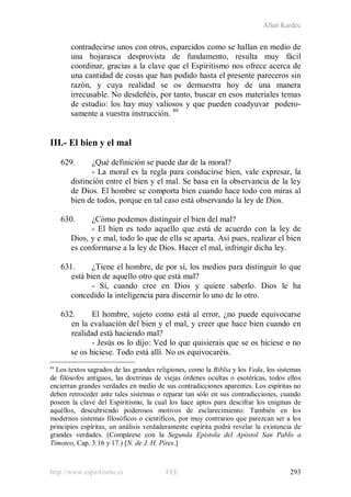 Allan Kardec
http://www.espiritismo.es FEE 293
contradecirse unos con otros, esparcidos como se hallan en medio de
una hojarasca desprovista de fundamento, resulta muy fácil
coordinar, gracias a la clave que el Espiritismo nos ofrece acerca de
una cantidad de cosas que han podido hasta el presente pareceros sin
razón, y cuya realidad se os demuestra hoy de una manera
irrecusable. No desdeñéis, por tanto, buscar en esos materiales temas
de estudio: los hay muy valiosos y que pueden coadyuvar podero-
samente a vuestra instrucción. 89
III.- El bien y el mal
629. ¿Qué definición se puede dar de la moral?
- La moral es la regla para conducirse bien, vale expresar, la
distinción entre el bien y el mal. Se basa en la observancia de la ley
de Dios. El hombre se comporta bien cuando hace todo con miras al
bien de todos, porque en tal caso está observando la ley de Dios.
630. ¿Cómo podemos distinguir el bien del mal?
- El bien es todo aquello que está de acuerdo con la ley de
Dios, y e mal, todo lo que de ella se aparta. Así pues, realizar el bien
es conformarse a la ley de Dios. Hacer el mal, infringir dicha ley.
631. ¿Tiene el hombre, de por sí, los medios para distinguir lo que
está bien de aquello otro que está mal?
- Sí, cuando cree en Dios y quiere saberlo. Dios le ha
concedido la inteligencia para discernir lo uno de lo otro.
632. El hombre, sujeto como está al error, ¿no puede equivocarse
en la evaluación del bien y el mal, y creer que hace bien cuando en
realidad está haciendo mal?
- Jesús os lo dijo: Ved lo que quisierais que se os hiciese o no
se os hiciese. Todo está allí. No os equivocaréis.
89
Los textos sagrados de las grandes religiones, como la Biblia y los Veda, los sistemas
de filósofos antiguos, las doctrinas de viejas órdenes ocultas o esotéricas, todos ellos
encierran grandes verdades en medio de sus contradicciones aparentes. Los espíritas no
deben retroceder ante tales sistemas o reparar tan sólo en sus contradicciones, cuando
poseen la clave del Espiritismo, la cual los hace aptos para descifrar los enigmas de
aquéllos, descubriendo poderosos motivos de esclarecimiento. También en los
modernos sistemas filosóficos o científicos, por muy contrarios que parezcan ser a los
principios espíritas, un análisis verdaderamente espírita podrá revelar la existencia de
grandes verdades. (Compárese con la Segunda Epístola del Apóstol San Pablo a
Timoteo, Cap. 3:16 y 17.) [N. de J. H. Pires.]
 