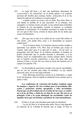 El Libro de los Espíritus
294
633. La regla del bien y el mal, que podríamos denominar de
reciprocidad o de solidaridad, no se puede aplicar a la conducta
personal del hombre para consigo mismo. ¿Encuentra él en la ley
natural la regla de esa conducta y un guía seguro?
- Cuando coméis en exceso, esto os daña. Pues bien, Dios os
está dando la medida de lo que necesitáis. Si la rebasáis, sois
castigados. Lo mismo ocurre con todo. La ley natural traza al hombre
la frontera de sus necesidades. Cuando la traspone, es castigado
mediante el sufrimiento. Si el hombre escuchara en todas las cosas
esa voz que le dice basta, evitaría la mayor parte de los males que
acusa a la Naturaleza.
634. ¿Por qué está el mal en la índole de las cosas? Me refiero al
mal moral. ¿No podía Dios crear a la humanidad en mejores
condiciones?
- Ya te lo hemos dicho. Los Espíritus fueron creados simples e
ignorantes (ver párrafo 115). Dios deja al hombre que escoja el
camino: tanto peor para él si opta por el malo… En tal caso, su
peregrinaje será más largo. Si no hubiera montañas, el hombre no
podría comprender que es posible ascender y descender, y si no
hubiese rocas no comprendería que existen cuerpos duros. Precisa
que el Espíritu coseche experiencia, y para esto hace falta que
conozca el bien y el mal. Por eso existe la unión del Espíritu con el
cuerpo (ver párrafo 119).
635. La diversidad de posiciones sociales crea nuevas necesidades,
que no son las mismas para todos los hombres. La ley natural
parecería, pues, no ser una regla uniforme…
- Esas diferentes posiciones existen en la Naturaleza, y según
la ley del progreso. Ello no impide la unidad de la ley natural, que se
aplica a todo.
Las condiciones de existencia del hombre cambian según
los tiempos y lugares. De esto resultan para él necesidades dife-
rentes y posiciones sociales apropiadas a tales necesidades.
Puesto que esa diversidad está en el orden de las cosas, es confor-
me a la ley de Dios, y dicha ley no deja de ser por ello una en su
principio. Cabe a la razón distinguir las necesidades reales de
aquellas otras que son ficticias o producto de convencionalismos.
636. El bien y el mal ¿son absolutos para todos los hombres?
- La ley de Dios es la misma para todos. Pero el mal depende,
en especial, de la voluntad de hacerlo que se tenga. El bien es
 