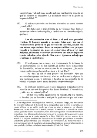 Allan Kardec
http://www.espiritismo.es FEE 295
siempre bien, y el mal sigue siendo mal, sea cual fuere la posición en
que el hombre es encuentre. La diferencia reside en el grado de
responsabilidad. 90
637. El salvaje que cede a su instinto al nutrirse de carne humana
¿es culpable?
- He dicho que el mal depende de la voluntad. Pues bien, el
hombre es cada vez más culpable, a medida que va sabiendo mejor lo
que hace.
Las circunstancias dan al bien y al mal una gravedad
relativa. El hombre comete a menudo faltas que, por ser el
resultado de la posición en que lo colocó la sociedad, no por ello
son menos reprensibles. Pero su responsabilidad está propor-
cionada a los medios que posee de comprender el bien y el mal.
Así pues, el hombre esclarecido que comete una simple injusticia
es más culpable, a los ojos de Dios, que el ignorante salvaje que
se entrega a sus instintos.
638. El mal parece ser, a veces, una consecuencia de la fuerza de
las circunstancias. Tal es, por ejemplo, en ciertos casos, la necesidad
de destrucción, incluso de destrucción de un semejante. ¿Se puede
entonces afirmar que haya infracción a la ley de Dios?
- No deja de ser el mal porque sea necesario. Pero esa
necesidad desaparece conforme el alma se va depurando al pasar de
una existencia a otra. Y entonces el hombre es más culpable de él,
cuando lo comete, por el hecho de que lo comprende mejor.
639. El mal que hacemos ¿no es con frecuencia el resultado de la
posición en que nos han puesto los demás hombres? Y en tal caso,
¿cuáles son los más culpables?
- El mal recae sobre aquel que lo ha causado. De esta manera,
el hombre que es llevado al mal por la posición en que sus seme-
90
Las investigaciones sociológicas han motivado, en nuestro tiempo, una revaluación
del concepto tradicional de la moral. Se ha comprendido que la moral es variable, por
cuanto el bien en un pueblo puede ser el mal en otro, y viceversa. No obstante,
RENOUVIER, en su Science de la morale, compara la moral con la matemática: es una
ciencia que debe basarse en conceptos puros. Los sociólogos han confundido moral con
costumbres, pero últimamente distinguieron ya, en la confusión de las costumbres, una
regla general, que es la común aspiración al bien. BERGSON, en Leux sources de la
morale et la religion, establece dos tipos de moral: la cerrada, que deriva de la coacción,
y la abierta, que es individual y no se sujeta a las convenciones. La moral relativa es la
convencional, en tanto la moral absoluta es aquella dictada por la universal aspiración al
bien, por la ley de Dios grabada en las conciencias. [N. de J. H. Pires.]
 