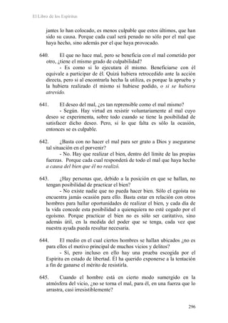 El Libro de los Espíritus
296
jantes lo han colocado, es menos culpable que estos últimos, que han
sido su causa. Porque cada cual será penado no sólo por el mal que
haya hecho, sino además por el que haya provocado.
640. El que no hace mal, pero se beneficia con el mal cometido por
otro, ¿tiene el mismo grado de culpabilidad?
- Es como si lo ejecutara él mismo. Beneficiarse con él
equivale a participar de él. Quizá hubiera retrocedido ante la acción
directa, pero si al encontrarla hecha la utiliza, es porque la aprueba y
la hubiera realizado él mismo si hubiese podido, o si se hubiera
atrevido.
641. El deseo del mal, ¿es tan reprensible como el mal mismo?
- Según. Hay virtud en resistir voluntariamente al mal cuyo
deseo se experimenta, sobre todo cuando se tiene la posibilidad de
satisfacer dicho deseo. Pero, si lo que falta es sólo la ocasión,
entonces se es culpable.
642. ¿Basta con no hacer el mal para ser grato a Dios y asegurarse
tal situación en el porvenir?
- No. Hay que realizar el bien, dentro del límite de las propias
fuerzas. Porque cada cual responderá de todo el mal que haya hecho
a causa del bien que él no realizó.
643. ¿Hay personas que, debido a la posición en que se hallan, no
tengan posibilidad de practicar el bien?
- No existe nadie que no pueda hacer bien. Sólo el egoísta no
encuentra jamás ocasión para ello. Basta estar en relación con otros
hombres para hallar oportunidades de realizar el bien, y cada día de
la vida concede esta posibilidad a quienquiera no esté cegado por el
egoísmo. Porque practicar el bien no es sólo ser caritativo, sino
además útil, en la medida del poder que se tenga, cada vez que
nuestra ayuda pueda resultar necesaria.
644. El medio en el cual ciertos hombres se hallan ubicados ¿no es
para ellos el motivo principal de muchos vicios y delitos?
- Sí, pero incluso en ello hay una prueba escogida por el
Espíritu en estado de libertad. Él ha querido exponerse a la tentación
a fin de ganarse el mérito de resistirla.
645. Cuando el hombre está en cierto modo sumergido en la
atmósfera del vicio, ¿no se torna el mal, para él, en una fuerza que lo
arrastra, casi irresistiblemente?
 
