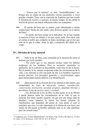 Allan Kardec
http://www.espiritismo.es FEE 297
- “Fuerza que lo arrastra”, sí, pero “irresistiblemente”, no.
Porque aun en medio de esa atmósfera viciosa encuentras a veces
grandes virtudes. Éstas son la expresión de Espíritus que han tenido
la fortaleza de resistir y a quienes, al mismo tiempo, les ha cabido la
misión de ejercer una buena influencia sobre sus semejantes.
646. El mérito del bien que se realiza ¿está subordinado a ciertas
condiciones? Dicho de otro modo, ¿hay diversos grados en el mérito
del bien?
- El mérito del bien reside en la dificultad. No lo hay cuando
se practica el bien sin trabajo y sin que cueste nada. Dios tiene más
en cuenta al pobre que comparte su único mendrugo, que al rico que
sólo da lo que le sobra. Jesús lo dijo, a propósito del óbolo de la
viuda.
IV.- División de la ley natural
647. Toda la ley de Dios ¿está contenida en la máxima del amor al
prójimo que Jesús enseñó?
- Por cierto que sí: esa máxima incluye todos los deberes
recíprocos de los hombres. Pero es necesario mostrarles su
aplicación, de lo contrario la descuidarán, como hoy en día lo hacen.
Por lo demás, la ley natural comprende todas las circunstancias de la
vida, y esa máxima es sólo una parte de ella. Los hombres requieren
normas precisas. Los preceptos generales y excesivamente vagos
dejan demasiadas puertas abiertas a la interpretación.
648. ¿Qué pensáis de la división de la ley natural en diez partes, que
comprenden las leyes de adoración, trabajo, reproducción,
conservación, destrucción, sociedad, progreso, igualdad, libertad, y
por último, la ley de justicia, amor y caridad?
- Esa división de la ley de Dios en diez partes es la de Moisés
y puede abarcar todas las circunstancias de la vida, lo que es
esencial. Por tanto, puedes seguirla, sin que por esto tenga nada de
absoluto, como tampoco lo tienen los demás sistemas de
clasificación, que dependen del punto de vista desde el cual se
considere una cosa. La más importante es la última de esas leyes: por
medio de ella puede el hombre adelantas más en la vida espiritual,
pues las resume todas.91
91
Compárese con “el Gran Mandamiento”, en Mateo, Cap. 22:36 a 40; Marcos, 12:28 a
31; Juan, 15:12; Romanos, 13:8 a 10. [N. de J. H. Pires.]
 