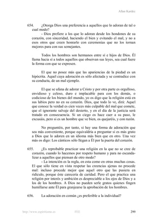 Allan Kardec
http://www.espiritismo.es FEE 299
654. ¿Otorga Dios una preferencia a aquellos que lo adoran de tal o
cual modo?
- Dios prefiere a los que lo adoran desde los hondones de su
corazón, con sinceridad, haciendo el bien y evitando el mal, y no a
esos otros que creen honrarlo con ceremonias que no los tornan
mejores para con sus semejantes.
Todos los hombres son hermanos entre sí e hijos de Dios. Él
llama hacia sí a todos aquellos que observan sus leyes, sea cual fuere
la forma con que se expresen.
El que no posee más que las apariencias de la piedad es un
hipócrita. Aquel cuya adoración es sólo afectada y se contradice con
su conducta, de un mal ejemplo.
El que se ufana de adorar a Cristo y por otra parte es orgulloso,
envidioso y celoso, duro e implacable para con los demás, o
codicioso de los bienes del mundo, yo os digo que la religión está en
sus labios pero no en su corazón. Dios, que todo lo ve, dirá: Aquel
que conoce la verdad es cien veces más culpable del mal que comete,
que el ignorante salvaje del desierto, y en el día de la justicia será
tratado en consecuencia. Si un ciego os hace caer a su paso, le
excusáis, pero si es un hombre que ve bien, os quejaréis, y con razón.
No preguntéis, por tanto, si hay una forma de adoración que
sea más conveniente, porque equivaldría a preguntar si es más grato
a Dios que lo adoren en un idioma más bien que en otro. Una vez
más os digo: Los cánticos sólo llegan a Él por la puerta del corazón.
655. ¿Es reprobable practicar una religión en la que no se cree de
corazón, cuando lo hacemos por respeto humano y para no escanda-
lizar a aquellos que piensan de otro modo?
- La intención es la regla, en esta como en otras muchas cosas.
El que sólo tiene en vista respetar las creencias ajenas no procede
mal: incluso procede mejor que aquel otro que las pusiera en
ridículo, porque éste carecería de caridad. Pero el que practica una
religión por interés y ambición es despreciable a los ojos de Dios y a
los de los hombres. A Dios no pueden serle gratos quienes fingen
humillarse ante Él para granjearse la aprobación de los hombres.
656. La adoración en común ¿es preferible a la individual?
 
