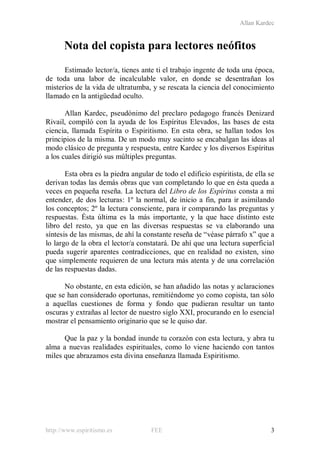 Allan Kardec
http://www.espiritismo.es FEE 3
Nota del copista para lectores neófitos
Estimado lector/a, tienes ante ti el trabajo ingente de toda una época,
de toda una labor de incalculable valor, en donde se desentrañan los
misterios de la vida de ultratumba, y se rescata la ciencia del conocimiento
llamado en la antigüedad oculto.
Allan Kardec, pseudónimo del preclaro pedagogo francés Denizard
Rivail, compiló con la ayuda de los Espíritus Elevados, las bases de esta
ciencia, llamada Espírita o Espiritismo. En esta obra, se hallan todos los
principios de la misma. De un modo muy sucinto se encabalgan las ideas al
modo clásico de pregunta y respuesta, entre Kardec y los diversos Espíritus
a los cuales dirigió sus múltiples preguntas.
Esta obra es la piedra angular de todo el edificio espiritista, de ella se
derivan todas las demás obras que van completando lo que en ésta queda a
veces en pequeña reseña. La lectura del Libro de los Espíritus consta a mi
entender, de dos lecturas: 1º la normal, de inicio a fin, para ir asimilando
los conceptos; 2º la lectura consciente, para ir comparando las preguntas y
respuestas. Ésta última es la más importante, y la que hace distinto este
libro del resto, ya que en las diversas respuestas se va elaborando una
síntesis de las mismas, de ahí la constante reseña de “véase párrafo x” que a
lo largo de la obra el lector/a constatará. De ahí que una lectura superficial
pueda sugerir aparentes contradicciones, que en realidad no existen, sino
que simplemente requieren de una lectura más atenta y de una correlación
de las respuestas dadas.
No obstante, en esta edición, se han añadido las notas y aclaraciones
que se han considerado oportunas, remitiéndome yo como copista, tan sólo
a aquellas cuestiones de forma y fondo que pudieran resultar un tanto
oscuras y extrañas al lector de nuestro siglo XXI, procurando en lo esencial
mostrar el pensamiento originario que se le quiso dar.
Que la paz y la bondad inunde tu corazón con esta lectura, y abra tu
alma a nuevas realidades espirituales, como lo viene haciendo con tantos
miles que abrazamos esta divina enseñanza llamada Espiritismo.
 