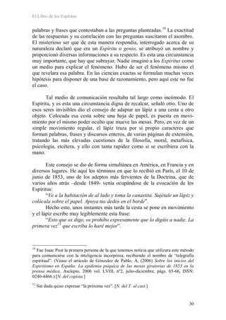 El Libro de los Espíritus
30
palabras y frases que contestaban a las preguntas planteadas.10
La exactitud
de las respuestas y su correlación con las preguntas suscitaron el asombro.
El misterioso ser que de esta manera respondía, interrogado acerca de su
naturaleza declaró que era un Espíritu o genio, se atribuyó un nombre y
proporcionó diversas informaciones a su respecto. Es esta una circunstancia
muy importante, que hay que subrayar. Nadie imaginó a los Espíritus como
un medio para explicar el fenómeno. Hubo de ser el fenómeno mismo el
que revelara esa palabra. En las ciencias exactas se formulan muchas veces
hipótesis para disponer de una base de razonamiento, pero aquí este no fue
el caso.
Tal medio de comunicación resultaba tal largo como incómodo. El
Espíritu, y es esta una circunstancia digna de recalcar, señaló otro. Uno de
esos seres invisibles dio el consejo de adaptar un lápiz a una cesta u otro
objeto. Colocada esa cesta sobre una hoja de papel, es puesta en movi-
miento por el mismo poder oculto que mueve las mesas. Pero, en vez de un
simple movimiento regular, el lápiz traza por sí propio caracteres que
forman palabras, frases y discursos enteros, de varias páginas de extensión,
tratando las más elevadas cuestiones de la filosofía, moral, metafísica,
psicología, etcétera, y ello con tanta rapidez como si se escribiera con la
mano.
Este consejo se dio de forma simultánea en América, en Francia y en
diversos lugares. He aquí los términos en que lo recibió en París, el 10 de
junio de 1853, uno de los adeptos más fervientes de la Doctrina, que de
varios años atrás –desde 1849- venía ocupándose de la evocación de los
Espíritus:
“Ve a la habitación de al lado y toma la canastita. Sujétale un lápiz y
colócala sobre el papel. Apoya tus dedos en el borde”.
Hecho esto, unos instantes más tarde la cesta se pone en movimiento
y el lápiz escribe muy legiblemente esta frase:
“Esto que os digo, os prohíbo expresamente que lo digáis a nadie. La
primera vez11
que escriba lo haré mejor”.
10
Fue Isaac Post la primera persona de la que tenemos noticia que utilizara este método
para comunicarse con la inteligencia incorpórea, recibiendo el nombre de “telegrafía
espiritual”. (Véase el artículo de Gónzalez de Pablo, Á, (2006) Sobre los inicios del
Espiritismo en España: La epidemia psíquica de las mesas giratorias de 1853 en la
prensa médica. Asclepio, 2006 vol. LVIII, nº2, julio-diciembre, págs. 65-66, ISSN:
0240-4466.) [N. del copista.]
11
Sin duda quiso expresar “la próxima vez”. [N. del T. al cast.]
 