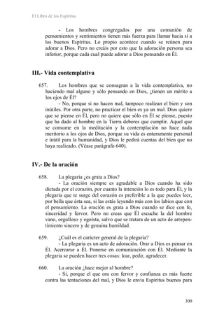El Libro de los Espíritus
300
- Los hombres congregados por una comunión de
pensamientos y sentimientos tienen más fuerza para llamar hacia sí a
los buenos Espíritus. Lo propio acontece cuando se reúnen para
adorar a Dios. Pero no creáis por esto que la adoración persona sea
inferior, porque cada cual puede adorar a Dios pensando en Él.
III.- Vida contemplativa
657. Los hombres que se consagran a la vida contemplativa, no
haciendo mal alguno y sólo pensando en Dios, ¿tienen un mérito a
los ojos de Él?
- No, porque si no hacen mal, tampoco realizan el bien y son
inútiles. Por otra parte, no practicar el bien es ya un mal. Dios quiere
que se piense en Él, pero no quiere que sólo en Él se piense, puesto
que ha dado al hombre en la Tierra deberes que cumplir. Aquel que
se consume en la meditación y la contemplación no hace nada
meritorio a los ojos de Dios, porque su vida es enteramente personal
e inútil para la humanidad, y Dios le pedirá cuentas del bien que no
haya realizado. (Véase parágrafo 640).
IV.- De la oración
658. La plegaria ¿es grata a Dios?
- La oración siempre es agradable a Dios cuando ha sido
dictada por el corazón, por cuanto la intención lo es todo para Él, y la
plegaria que te surge del corazón es preferible a la que puedes leer,
por bella que ésta sea, si las estás leyendo más con los labios que con
el pensamiento. La oración es grata a Dios cuando se dice con fe,
sinceridad y fervor. Pero no creas que Él escuche la del hombre
vano, orgulloso y egoísta, salvo que se tratara de un acto de arrepen-
timiento sincero y de genuina humildad.
659. ¿Cuál es el carácter general de la plegaria?
- La plegaria es un acto de adoración. Orar a Dios es pensar en
Él. Acercarse a Él. Ponerse en comunicación con Él. Mediante la
plegaria se pueden hacer tres cosas: loar, pedir, agradecer.
660. La oración ¿hace mejor al hombre?
- Sí, porque el que ora con fervor y confianza es más fuerte
contra las tentaciones del mal, y Dios le envía Espíritus buenos para
 