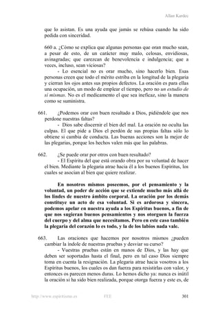 Allan Kardec
http://www.espiritismo.es FEE 301
que lo asistan. Es una ayuda que jamás se rehúsa cuando ha sido
pedida con sinceridad.
660 a. ¿Cómo se explica que algunas personas que oran mucho sean,
a pesar de esto, de un carácter muy malo, celosas, envidiosas,
avinagradas; que carezcan de benevolencia e indulgencia; que a
veces, incluso, sean viciosas?
- Lo esencial no es orar mucho, sino hacerlo bien. Esas
personas creen que todo el mérito estriba en la longitud de la plegaria
y cierran los ojos antes sus propios defectos. La oración es para ellas
una ocupación, un modo de emplear el tiempo, pero no un estudio de
sí mismas. No es el medicamento el que sea ineficaz, sino la manera
como se suministra.
661. ¿Podemos orar con buen resultado a Dios, pidiéndole que nos
perdone nuestras faltas?
- Dios sabe discernir el bien del mal. La oración no oculta las
culpas. El que pide a Dios el perdón de sus propias faltas sólo lo
obtiene si cambia de conducta. Las buenas acciones son la mejor de
las plegarias, porque los hechos valen más que las palabras.
662. ¿Se puede orar por otros con buen resultado?
- El Espíritu del que está orando obra por su voluntad de hacer
el bien. Mediante la plegaria atrae hacia él a los buenos Espíritus, los
cuales se asocian al bien que quiere realizar.
En nosotros mismos poseemos, por el pensamiento y la
voluntad, un poder de acción que se extiende mucho más allá de
los lindes de nuestro ámbito corporal. La oración por los demás
constituye un acto de esa voluntad. Si es ardorosa y sincera,
podemos apelar en nuestra ayuda a los Espíritus buenos, a fin de
que nos sugieran buenos pensamientos y nos otorguen la fuerza
del cuerpo y del alma que necesitamos. Pero en este caso también
la plegaria del corazón lo es todo, y la de los labios nada vale.
663. Las oraciones que hacemos por nosotros mismos ¿pueden
cambiar la índole de nuestras pruebas y desviar su curso?
- Vuestras pruebas están en manos de Dios, y las hay que
deben ser soportadas hasta el final, pero en tal caso Dios siempre
toma en cuenta la resignación. La plegaria atrae hacia vosotros a los
Espíritus buenos, los cuales os dan fuerza para resistirlas con valor, y
entonces os parecen menos duras. Lo hemos dicho ya: nunca es inútil
la oración si ha sido bien realizada, porque otorga fuerza y este es, de
 