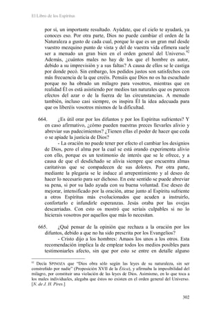 El Libro de los Espíritus
302
por sí, un importante resultado. Ayúdate, que el cielo te ayudará, ya
conoces eso. Por otra parte, Dios no puede cambiar el orden de la
Naturaleza a gusto de cada cual, porque lo que es un gran mal desde
vuestro mezquino punto de vista y del de vuestra vida efímera suele
ser a menudo un gran bien en el orden general del Universo.92
Además, ¿cuántos males no hay de los que el hombre es autor,
debido a su imprevisión y a sus faltas? A causa de ellos se le castiga
por donde pecó. Sin embargo, los pedidos justos son satisfechos con
más frecuencia de la que creéis. Pensáis que Dios no os ha escuchado
porque no ha obrado un milagro para vosotros, mientras que en
realidad Él os está asistiendo por medios tan naturales que os parecen
efectos del azar o de la fuerza de las circunstancias. A menudo
también, incluso casi siempre, os inspira Él la idea adecuada para
que os liberéis vosotros mismos de la dificultad.
664. ¿Es útil orar por los difuntos y por los Espíritus sufrientes? Y
en caso afirmativo, ¿cómo pueden nuestras preces llevarles alivio y
abreviar sus padecimientos? ¿Tienen ellas el poder de hacer que ceda
o se apiade la justicia de Dios?
- La oración no puede tener por efecto el cambiar los designios
de Dios, pero el alma por la cual se está orando experimenta alivio
con ello, porque es un testimonio de interés que se le ofrece, y a
causa de que el desdichado se alivia siempre que encuentra almas
caritativas que se compadecen de sus dolores. Por otra parte,
mediante la plegaria se le induce al arrepentimiento y al deseo de
hacer lo necesario para ser dichoso. En este sentido se puede abreviar
su pena, si por su lado ayuda con su buena voluntad. Ese deseo de
mejorar, intensificado por la oración, atrae junto al Espíritu sufriente
a otros Espíritus más evolucionados que acuden a instruirlo,
confortarlo e infundirle esperanzas. Jesús oraba por las ovejas
descarriadas. Con esto os mostró que seríais culpables si no lo
hicierais vosotros por aquellos que más lo necesitan.
665. ¿Qué pensar de la opinión que rechaza a la oración por los
difuntos, debido a que no ha sido prescrita por los Evangelios?
- Cristo dijo a los hombres: Amaos los unos a los otros. Esta
recomendación implica la de emplear todos los medios posibles para
testimoniarles afecto, sin que por esto se entre en detalle alguno
92
Decía SPINOZA que “Dios obra sólo según las leyes de su naturaleza, sin ser
constreñido por nadie” (Proposición XVII de la Ética), y afirmaba la imposibilidad del
milagro, por constituir una violación de las leyes de Dios. Asimismo, en lo que toca a
los males individuales, alegaba que éstos no existen en el orden general del Universo.
[N. de J. H. Pires.]
 
