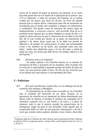 Allan Kardec
http://www.espiritismo.es FEE 303
acerca de la manera de poner en práctica esa máxima. Si es cierto
que nada puede desviar al Creador de la aplicación de la justicia –que
a Él es inherente- a todas las acciones del Espíritu, no es menos
verdad que las preces que hacia Él eleváis, en favor de aquella
persona que os inspira afecto, constituyen para ella un testimonio de
recordación que no puede sino contribuir a aligerar sus sufrimientos
y confortarla. Tan pronto como dé muestras del menor signo de
arrepentimiento, y solamente entonces, será socorrida. Pero no se le
permitirá nunca ignorar que un alma simpática se ocupó de ella, y le
queda la tierna creencia de que la intercesión de esa alma le ha sido
útil. De lo cual resulta por fuerza, de su parte, un sentimiento de
gratitud y de afecto hacia aquel que le ha dado esa prueba de
adhesión o de piedad. En consecuencia, el amor que recomendaba
Cristo a los hombres no ha hecho sino aumentar entre esas dos
almas. Ambas han obedecido, pues, a la ley del amor y unión de
todos los seres, ley divina que debe llevar a la unidad, objetivo y fin
del Espíritu. 93
666. ¿Podemos orar a los Espíritus?
- Se puede suplicar a los Espíritus buenos en su carácter de
mensajeros de Dios y ejecutores de sus mandatos. Pero su poder está
en razón de su superioridad y depende siempre del Señor de todas las
cosas, sin cuyo permiso nada se hace. De ahí que las oraciones que
se les dirijan sólo sean eficaces si son aprobadas por Dios.
V.- Politeísmo
667. ¿Por qué el politeísmo, siendo falso, es sin embargo una de las
creencias más antiguas y difundidas?
- El pensamiento de un Dios único no podía ser en el hombre
sino el resultado del desarrollo de sus ideas. Incapaz, en su
ignorancia, de concebir un ser inmaterial sin forma determinada, que
obrara sobre la materia, el hombre le atribuyó las cualidades de la
naturaleza corporal, esto es, una forma y un rostro, y a partir de
entonces, todo lo que le parecía exceder las proporciones de la
inteligencia vulgar era para él una divinidad. Todo aquello que no
comprendía debía ser obra de una potencia sobrenatural, y de ahí a
creer que existían tantos poderes distintos como efectos observaba,
93
Respuesta dada por el Espíritu del señor Monod, pastor protestante de París, fallecido
en abril de 1856. La respuesta anterior –número 664- es del Espíritu de San Luis. [N. de
A. Kardec.]
 