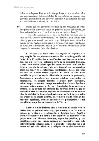 El Libro de los Espíritus
304
había un solo paso. Pero en todo tiempo hubo hombres esclarecidos
que comprendieron la imposibilidad de esa multitud de poderes para
gobernar el mundo sin una dirección superior, y éstos fueron los que
se elevaron hasta la idea de un Dios único.
668. Puesto que los fenómenos espíritas se han producido en todas
las épocas y son conocidos desde las primeras edades del mundo ¿no
han podido inducir a creer en la existencia de muchos dioses?
- Sin duda alguna, porque como los hombres llamaban dios a
todo aquello que era superhumano, los Espíritus eran dioses para
ellos, y por eso, cuando un hombre se distinguía entre todos los
demás por sus hechos, por su genio o por poseer un poder oculto que
el vulgo no comprendía, hacían de él un dios, rindiéndole culto
después de su muerte. (Ver párrafo 603).
La palabra dios tenía entre los antiguos una significación
muy amplia. No era, como en nuestros días, una designación del
Señor de la Creación, sino un calificativo genérico que se daba a
todo ser que estuviese colocado fuera de la condición humana.
Ahora bien, como quiera que las comunicaciones espíritas les
habían revelado la existencia de seres incorpóreos que obraban
como un poder de la Naturaleza, los llamaron dioses, así como
nosotros los denominamos Espíritus. Se trata de una mera
cuestión de palabras, con la diferencia de que en su ignorancia,
fomentada a propósito por quienes estaban interesados en
mantenerla, les erigían templos y altares muy lucrativos,
mientras que en nuestro concepto son simples criaturas iguales a
nosotros, más o menos perfectas y despojadas de su envoltura
terrenal. Si se estudia con atención los diversos atributos que se
concedían a las divinidades paganas, se reconocerá sin trabajo en
ellos la totalidad de las cualidades de nuestros Espíritus, en todos
los grados de la escala espírita, así como su estado físico en los
mundos superiores, todas las cualidades del periespíritu y el rol
que ellos desempeñan en las cosas de la Tierra.
Cuando el Cristianismo vino a iluminar al mundo con su
divina luz, no pudo destruir algo que estaba en la Naturaleza
misma, pero hizo que la adoración se dirigiera hacia Aquél a
quien corresponde. En cuanto a los Espíritus, su recuerdo se ha
perpetuado con diversos nombres, según los pueblos, y sus
manifestaciones, que jamás cesaron de producirse, han sido
diferentemente interpretadas y a menudo explotadas bajo el
manto del misterio. Mientras la religión vio en ellas fenómenos
 