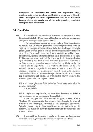 Allan Kardec
http://www.espiritismo.es FEE 305
milagrosos, los incrédulos las tenían por imposturas. Hoy,
gracias a más serios estudios, verificados a plena luz, el Espiri-
tismo, despojado de ideas supersticiosas que lo oscurecieron
durante siglos, nos revela uno de los más grandes y sublimes
principios de la Naturaleza.
VI.- Sacrificios
669. La práctica de los sacrificios humanos se remonta a la más
distante antigüedad. ¿Cómo pudo el hombre ser inducido a creer que
semejantes cosas pudiesen agradar a Dios?
- En primer lugar, porque no comprendía a Dios como fuente
de bondad. En los pueblos primitivos la materia predomina sobre el
Espíritu. Se entregan a los instintos de la bestia; de ahí que, por regla
general, sean crueles, pues el sentido moral no se ha desarrollado aún
entre ellos. En segundo lugar, los hombres primitivos debían creer,
naturalmente, que una criatura animada valía mucho más, a los ojos
de Dios, que un cuerpo material. Es lo que les llevó a inmolar al prin-
cipio animales y más tarde a seres humanos, puesto que, conforme a
su falsa creencia, pensaban que el valor del sacrificio estaba en
relación con la importancia de la víctima ofrendada. En la vida
material, como la mayoría de vosotros lo hacéis, si ofrecéis un
obsequio a alguien escogeréis siempre uno de valor tanto más alto
cuanto más amistad y consideración queráis testimoniar a la persona
que es destinataria del mismo. Lo propio debía ocurrir con aquellos
hombres ignorantes, con respecto a Dios.
669 a. Así pues, ¿los sacrificios animales fueron anteriores a los de
los seres humanos?
- A no dudarlo.
669 b. Según esta explicación, los sacrificios humanos no habrían
sido originados por un sentimiento de crueldad…
- No, sino por una falsa idea de ser grato a Dios. Ved a
Abraham. En consecuencia, los hombres han abusado de ellos al
inmolar a sus enemigos, inclusive a sus enemigos personales.
Además, nunca exigió Dios sacrificios, ni de animales ni de
hombres. No puede ser honrado mediante la inútil destrucción de sus
propias criaturas.
670. Los sacrificios humanos, cuando se llevaban a cabo con una
intención piadosa, ¿han podido a veces ser agradables a Dios?
 