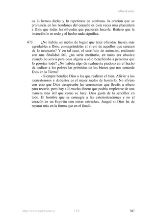 Allan Kardec
http://www.espiritismo.es FEE 307
os lo hemos dicho y lo repetimos de continuo, la oración que se
pronuncia en los hondones del corazón es cien veces más placentera
a Dios que todas las ofrendas que pudierais hacerle. Reitero que la
intención lo es todo y el hecho nada significa.
673. ¿No habría un medio de lograr que tales ofrendas fuesen más
agradables a Dios, consagrándolas al alivio de aquellos que carecen
de lo necesario? Y en tal caso, el sacrificio de animales, realizado
con una finalidad útil, ¿no sería meritorio, en tanto era abusivo
cuando no servía para cosa alguna o sólo beneficiaba a personas que
lo poseían todo? ¿No habría algo de realmente piadoso en el hecho
de dedicar a los pobres las primicias de los bienes que nos concede
Dios en la Tierra?
- Siempre bendice Dios a los que realizan el bien. Aliviar a los
menesterosos y dolientes es el mejor medio de honrarlo. No afirmo
con esto que Dios desapruebe las ceremonias que lleváis a efecto
para rezarle, pero hay allí mucho dinero que podría emplearse de una
manera más útil que como se hace. Dios gusta de la sencillez en
todo. El hombre que se consagra a las exteriorizaciones y no al
corazón es un Espíritu con miras estrechas. Juzgad si Dios ha de
reparar más en la forma que en el fondo.
 