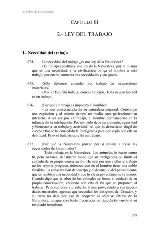 El Libro de los Espíritus
308
CAPÍTULO III
2.- LEY DEL TRABAJO
I.- Necesidad del trabajo
674. La necesidad del trabajo ¿es una ley de la Naturaleza?
- El trabajo constituye una ley de la Naturaleza, por lo mismo
que es una necesidad, y la civilización obliga al hombre a más
trabajo, por cuanto aumenta sus necesidades y sus goces.
675. ¿Sólo debemos entender por trabajo las ocupaciones
materiales?
- No: el Espíritu trabaja, como el cuerpo. Toda ocupación útil
es un trabajo.
676. ¿Por qué el trabajo es impuesto al hombre?
- Es una consecuencia de su naturaleza corporal. Constituye
una expiación y al mismo tiempo un medio para perfeccionar su
intelecto. A no ser por el trabajo, el hombre permanecería en la
infancia de la inteligencia. Por eso sólo debe su alimento, seguridad
y bienestar a su trabajo y actividad. Al que es demasiado frágil de
cuerpo Dios le ha concedido la inteligencia para que supla con ella su
debilidad. Pero se trata siempre de un trabajo.
677. ¿Por qué la Naturaleza provee por sí misma a todas las
necesidades de los animales?
- Todo trabaja en la Naturaleza. Los animales lo hacen como
tú, pero su tarea, del mismo modo que su inteligencia, se limita al
cuidado de su propia conservación. He aquí por qué a ellos el trabajo
no les reporta progreso, mientras que en el hombre tiene una doble
finalidad: la conservación del cuerpo y el desarrollo del pensamiento,
que es también una necesidad y que lo eleva por encima de sí mismo.
Cuando digo que la labor de los animales se limita al cuidado de su
propia conservación, entiendo con ello el fin que se proponen al
trabajar. Pero son ellos sin saberlo, y aun proveyendo a sus necesi-
dades materiales, agentes que secundan los designios del Creador, y
su tarea no deja por eso de cooperar al objetivo último de la
Naturaleza, aunque con harta frecuencia no descubráis vosotros su
resultado inmediato.
 