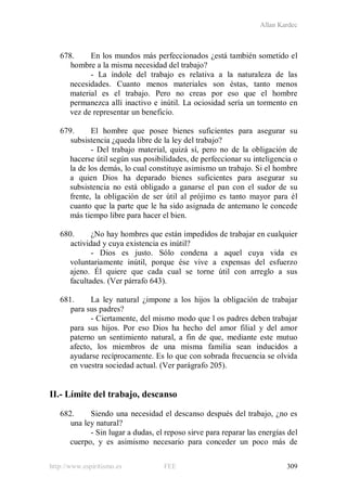 Allan Kardec
http://www.espiritismo.es FEE 309
678. En los mundos más perfeccionados ¿está también sometido el
hombre a la misma necesidad del trabajo?
- La índole del trabajo es relativa a la naturaleza de las
necesidades. Cuanto menos materiales son éstas, tanto menos
material es el trabajo. Pero no creas por eso que el hombre
permanezca allí inactivo e inútil. La ociosidad sería un tormento en
vez de representar un beneficio.
679. El hombre que posee bienes suficientes para asegurar su
subsistencia ¿queda libre de la ley del trabajo?
- Del trabajo material, quizá sí, pero no de la obligación de
hacerse útil según sus posibilidades, de perfeccionar su inteligencia o
la de los demás, lo cual constituye asimismo un trabajo. Si el hombre
a quien Dios ha deparado bienes suficientes para asegurar su
subsistencia no está obligado a ganarse el pan con el sudor de su
frente, la obligación de ser útil al prójimo es tanto mayor para él
cuanto que la parte que le ha sido asignada de antemano le concede
más tiempo libre para hacer el bien.
680. ¿No hay hombres que están impedidos de trabajar en cualquier
actividad y cuya existencia es inútil?
- Dios es justo. Sólo condena a aquel cuya vida es
voluntariamente inútil, porque ése vive a expensas del esfuerzo
ajeno. Él quiere que cada cual se torne útil con arreglo a sus
facultades. (Ver párrafo 643).
681. La ley natural ¿impone a los hijos la obligación de trabajar
para sus padres?
- Ciertamente, del mismo modo que l os padres deben trabajar
para sus hijos. Por eso Dios ha hecho del amor filial y del amor
paterno un sentimiento natural, a fin de que, mediante este mutuo
afecto, los miembros de una misma familia sean inducidos a
ayudarse recíprocamente. Es lo que con sobrada frecuencia se olvida
en vuestra sociedad actual. (Ver parágrafo 205).
II.- Límite del trabajo, descanso
682. Siendo una necesidad el descanso después del trabajo, ¿no es
una ley natural?
- Sin lugar a dudas, el reposo sirve para reparar las energías del
cuerpo, y es asimismo necesario para conceder un poco más de
 