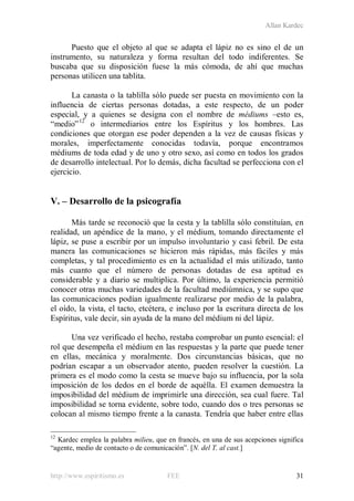 Allan Kardec
http://www.espiritismo.es FEE 31
Puesto que el objeto al que se adapta el lápiz no es sino el de un
instrumento, su naturaleza y forma resultan del todo indiferentes. Se
buscaba que su disposición fuese la más cómoda, de ahí que muchas
personas utilicen una tablita.
La canasta o la tablilla sólo puede ser puesta en movimiento con la
influencia de ciertas personas dotadas, a este respecto, de un poder
especial, y a quienes se designa con el nombre de médiums –esto es,
“medio”12
o intermediarios entre los Espíritus y los hombres. Las
condiciones que otorgan ese poder dependen a la vez de causas físicas y
morales, imperfectamente conocidas todavía, porque encontramos
médiums de toda edad y de uno y otro sexo, así como en todos los grados
de desarrollo intelectual. Por lo demás, dicha facultad se perfecciona con el
ejercicio.
V. – Desarrollo de la psicografía
Más tarde se reconoció que la cesta y la tablilla sólo constituían, en
realidad, un apéndice de la mano, y el médium, tomando directamente el
lápiz, se puse a escribir por un impulso involuntario y casi febril. De esta
manera las comunicaciones se hicieron más rápidas, más fáciles y más
completas, y tal procedimiento es en la actualidad el más utilizado, tanto
más cuanto que el número de personas dotadas de esa aptitud es
considerable y a diario se multiplica. Por último, la experiencia permitió
conocer otras muchas variedades de la facultad mediúmnica, y se supo que
las comunicaciones podían igualmente realizarse por medio de la palabra,
el oído, la vista, el tacto, etcétera, e incluso por la escritura directa de los
Espíritus, vale decir, sin ayuda de la mano del médium ni del lápiz.
Una vez verificado el hecho, restaba comprobar un punto esencial: el
rol que desempeña el médium en las respuestas y la parte que puede tener
en ellas, mecánica y moralmente. Dos circunstancias básicas, que no
podrían escapar a un observador atento, pueden resolver la cuestión. La
primera es el modo como la cesta se mueve bajo su influencia, por la sola
imposición de los dedos en el borde de aquélla. El examen demuestra la
imposibilidad del médium de imprimirle una dirección, sea cual fuere. Tal
imposibilidad se torna evidente, sobre todo, cuando dos o tres personas se
colocan al mismo tiempo frente a la canasta. Tendría que haber entre ellas
12
Kardec emplea la palabra milieu, que en francés, en una de sus acepciones significa
“agente, medio de contacto o de comunicación”. [N. del T. al cast.]
 