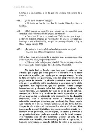 El Libro de los Espíritus
310
libertad a la inteligencia, a fin de que ésta se eleve por encima de la
materia.
683. ¿Cuál es el límite del trabajo?
- El límite de las fuerzas. Por lo demás, Dios deja libre al
hombre.
684. ¿Qué pensar de aquellos que abusan de su autoridad para
imponer a sus subordinados un exceso de trabajo?
- Es ésa una de las peores acciones. Todo hombre que tenga el
poder de impartir órdenes es responsable del exceso de tarea que
imponga a sus subordinados, porque está transgrediendo la ley de
Dios. (Véase párrafo 273).
685. ¿Le asiste al hombre el derecho al descanso en su vejez?
- Sí, sólo está obligado según sus fuerzas.
685 a. Pero ¿qué recurso queda al anciano que, teniendo necesidad
de trabajar para vivir, no puede hacerlo?
- El fuerte debe trabajar para el débil. Si éste no posee familia,
la sociedad debe hacerse cargo de él. Es la ley de caridad.
No basta decir al hombre que tiene que trabajar, precisa
además que aquel que debe ganarse el sustento con su labor
encuentre ocupación, y es esto lo que no siempre sucede. Cuando
la falta de trabajo se generaliza, toma las proporciones de una
plaga, como la miseria. La ciencia económica busca remedio a
esto en el equilibrio entre producción y consumo, pero dicho
equilibrio, aun suponiendo que sea posible, tendrá siempre
intermitencias, y durante tales intervalos el trabajador debe
seguir viviendo. Un elemento hay que no se ha puesto suficien-
temente en la balanza, y sin el cual la ciencia económica no pasa
de ser una teoría: ese elemento es la educación. No la educación
intelectual, sino la educación moral. Ni tampoco aquella
educación moral que se obtiene por medio de los libros, sino la
que consiste en el arte de modelar caracteres, la que forma hábitos.
Porque la educación es el conjunto de los hábitos adquiridos. Si se
piensa en la masa de individuos que son arrojados a diario en el
torrente de la población, sin principios, sin frenos y librados a
sus propios instintos, ¿debemos asombrarnos de las desastrosas
consecuencias que de ello resultan? Cuando el arte de la
educación sea conocido, comprendido y llevado a la práctica, el
hombre incorporará al mundo hábitos de orden y de previsión,
 