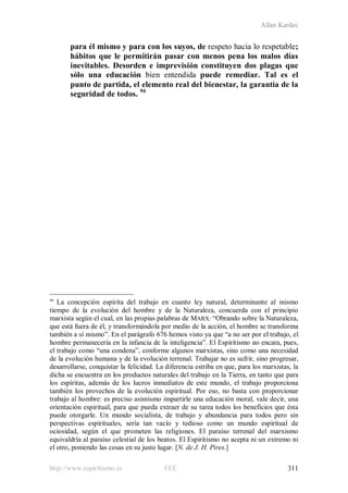 Allan Kardec
http://www.espiritismo.es FEE 311
para él mismo y para con los suyos, de respeto hacia lo respetable;
hábitos que le permitirán pasar con menos pena los malos días
inevitables. Desorden e imprevisión constituyen dos plagas que
sólo una educación bien entendida puede remediar. Tal es el
punto de partida, el elemento real del bienestar, la garantía de la
seguridad de todos. 94
94
La concepción espírita del trabajo en cuanto ley natural, determinante al mismo
tiempo de la evolución del hombre y de la Naturaleza, concuerda con el principio
marxista según el cual, en las propias palabras de MARX: “Obrando sobre la Naturaleza,
que está fuera de él, y transformándola por medio de la acción, el hombre se transforma
también a sí mismo”. En el parágrafo 676 hemos visto ya que “a no ser por el trabajo, el
hombre permanecería en la infancia de la inteligencia”. El Espiritismo no encara, pues,
el trabajo como “una condena”, conforme algunos marxistas, sino como una necesidad
de la evolución humana y de la evolución terrenal. Trabajar no es sufrir, sino progresar,
desarrollarse, conquistar la felicidad. La diferencia estriba en que, para los marxistas, la
dicha se encuentra en los productos naturales del trabajo en la Tierra, en tanto que para
los espíritas, además de los lucros inmediatos de este mundo, el trabajo proporciona
también los provechos de la evolución espiritual. Por eso, no basta con proporcionar
trabajo al hombre: es preciso asimismo impartirle una educación moral, vale decir, una
orientación espiritual, para que pueda extraer de su tarea todos los beneficios que ésta
puede otorgarle. Un mundo socialista, de trabajo y abundancia para todos pero sin
perspectivas espirituales, sería tan vacío y tedioso como un mundo espiritual de
ociosidad, según el que prometen las religiones. El paraíso terrenal del marxismo
equivaldría al paraíso celestial de los beatos. El Espiritismo no acepta ni un extremo ni
el otro, poniendo las cosas en su justo lugar. [N. de J. H. Pires.]
 