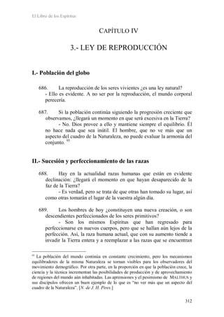 El Libro de los Espíritus
312
CAPÍTULO IV
3.- LEY DE REPRODUCCIÓN
I.- Población del globo
686. La reproducción de los seres vivientes ¿es una ley natural?
- Ello es evidente. A no ser por la reproducción, el mundo corporal
perecería.
687. Si la población continúa siguiendo la progresión creciente que
observamos, ¿llegará un momento en que será excesiva en la Tierra?
- No. Dios provee a ello y mantiene siempre el equilibrio. Él
no hace nada que sea inútil. El hombre, que no ve más que un
aspecto del cuadro de la Naturaleza, no puede evaluar la armonía del
conjunto. 95
II.- Sucesión y perfeccionamiento de las razas
688. Hay en la actualidad razas humanas que están en evidente
declinación: ¿llegará el momento en que hayan desaparecido de la
faz de la Tierra?
- Es verdad, pero se trata de que otras han tomado su lugar, así
como otras tomarán el lugar de la vuestra algún día.
689. Los hombres de hoy ¿constituyen una nueva creación, o son
descendientes perfeccionados de los seres primitivos?
- Son los mismos Espíritus que han regresado para
perfeccionarse en nuevos cuerpos, pero que se hallan aún lejos de la
perfección. Así, la raza humana actual, que con su aumento tiende a
invadir la Tierra entera y a reemplazar a las razas que se encuentran
95
La población del mundo continúa en constante crecimiento, pero los mecanismos
equilibradotes de la misma Naturaleza se tornan visibles para los observadores del
movimiento demográfico. Por otra parte, en la proporción en que la población crece, la
ciencia y la técnica incrementan las posibilidades de producción y de aprovechamiento
de regiones del mundo aún inhabitadas. Las aprensiones y el pesimismo de MALTHUS y
sus discípulos ofrecen un buen ejemplo de lo que es “no ver más que un aspecto del
cuadro de la Naturaleza”. [N. de J. H. Pires.]
 
