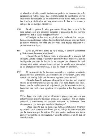Allan Kardec
http://www.espiritismo.es FEE 313
en vías de extinción, tendrá también su período de decremento y de
desaparición. Otras razas más evolucionadas la sustituirán, cuyos
individuos descenderán de los miembros de la actual raza, así como
los hombres civilizados de hoy descienden de los seres brutos y
salvajes de los tiempos primitivos.
690. Desde el punto de vista puramente físico, los cuerpos de la
raza actual ¿son una creación especial, o proceden de los cuerpos
primitivos, por la vía de la reproducción?
- El origen de las razas se pierde en la noche de los tiempos.
Pero, como pertenecen todas a la gran familia humana, sea cual fuere
el tronco primitivo de cada una de ellas, han podido mezclarse y
producir nuevos tipos.
691. ¿Cuál es, desde el punto de vista físico, el carácter dominante
y distintivo de las razas primitivas?
- Desarrollo de la fuerza brutal a expensas de la energía del
intelecto. Ahora sucede lo contario: el hombre hace más cosas con la
inteligencia que con la fuerza de su cuerpo, no obstante lo cual
produce cien veces más que antes, porque ha sabido sacar provecho
de las energías de la Naturaleza, lo que no hacen los animales.
692. El mejoramiento de las razas animales y vegetales mediante
procedimientos científicos ¿es contrario a la ley natural? ¿Sería más
acorde con esa ley dejar que las cosas sigan su curso normal?
- Se debe hacerlo todo para alcanzar la perfección, y el hombre
mismo es un instrumento de que se sirve Dios para llegar a sus fines.
Puesto que la perfección es el objetivo al que la Naturaleza tiende,
favorecer esa perfección significa corresponder a los designios de
ésta.
692 a. Pero, por regla general, el hombre sólo es movido –en sus
esfuerzos para mejorar las razas animales y vegetales- por un interés
personal, y únicamente se propone aumentar su bienestar. Esta
circunstancia ¿no hace que su mérito disminuya?
- ¿Qué importa que su mérito sea nulo, con tal que el progreso
se cumpla? A él corresponde hacer que su trabajo se torne meritorio
por la intención que lo anima. Por otra parte, mediante esa tarea
ejerce y desarrolla su inteligencia, y en este aspecto es en lo que se
beneficia más.
 