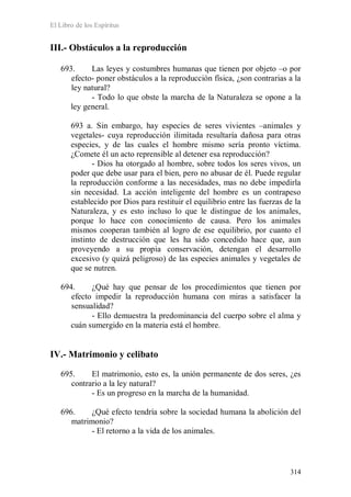 El Libro de los Espíritus
314
III.- Obstáculos a la reproducción
693. Las leyes y costumbres humanas que tienen por objeto –o por
efecto- poner obstáculos a la reproducción física, ¿son contrarias a la
ley natural?
- Todo lo que obste la marcha de la Naturaleza se opone a la
ley general.
693 a. Sin embargo, hay especies de seres vivientes –animales y
vegetales- cuya reproducción ilimitada resultaría dañosa para otras
especies, y de las cuales el hombre mismo sería pronto víctima.
¿Comete él un acto reprensible al detener esa reproducción?
- Dios ha otorgado al hombre, sobre todos los seres vivos, un
poder que debe usar para el bien, pero no abusar de él. Puede regular
la reproducción conforme a las necesidades, mas no debe impedirla
sin necesidad. La acción inteligente del hombre es un contrapeso
establecido por Dios para restituir el equilibrio entre las fuerzas de la
Naturaleza, y es esto incluso lo que le distingue de los animales,
porque lo hace con conocimiento de causa. Pero los animales
mismos cooperan también al logro de ese equilibrio, por cuanto el
instinto de destrucción que les ha sido concedido hace que, aun
proveyendo a su propia conservación, detengan el desarrollo
excesivo (y quizá peligroso) de las especies animales y vegetales de
que se nutren.
694. ¿Qué hay que pensar de los procedimientos que tienen por
efecto impedir la reproducción humana con miras a satisfacer la
sensualidad?
- Ello demuestra la predominancia del cuerpo sobre el alma y
cuán sumergido en la materia está el hombre.
IV.- Matrimonio y celibato
695. El matrimonio, esto es, la unión permanente de dos seres, ¿es
contrario a la ley natural?
- Es un progreso en la marcha de la humanidad.
696. ¿Qué efecto tendría sobre la sociedad humana la abolición del
matrimonio?
- El retorno a la vida de los animales.
 