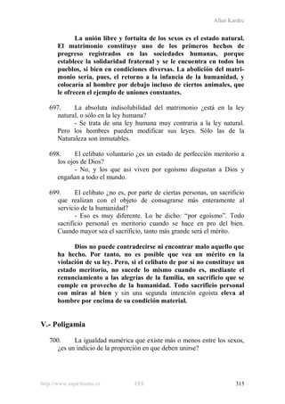 Allan Kardec
http://www.espiritismo.es FEE 315
La unión libre y fortuita de los sexos es el estado natural.
El matrimonio constituye uno de los primeros hechos de
progreso registrados en las sociedades humanas, porque
establece la solidaridad fraternal y se le encuentra en todos los
pueblos, si bien en condiciones diversas. La abolición del matri-
monio sería, pues, el retorno a la infancia de la humanidad, y
colocaría al hombre por debajo incluso de ciertos animales, que
le ofrecen el ejemplo de uniones constantes.
697. La absoluta indisolubilidad del matrimonio ¿está en la ley
natural, o sólo en la ley humana?
- Se trata de una ley humana muy contraria a la ley natural.
Pero los hombres pueden modificar sus leyes. Sólo las de la
Naturaleza son inmutables.
698. El celibato voluntario ¿es un estado de perfección meritorio a
los ojos de Dios?
- No, y los que así viven por egoísmo disgustan a Dios y
engañan a todo el mundo.
699. El celibato ¿no es, por parte de ciertas personas, un sacrificio
que realizan con el objeto de consagrarse más enteramente al
servicio de la humanidad?
- Eso es muy diferente. Lo he dicho: “por egoísmo”. Todo
sacrificio personal es meritorio cuando se hace en pro del bien.
Cuando mayor sea el sacrificio, tanto más grande será el mérito.
Dios no puede contradecirse ni encontrar malo aquello que
ha hecho. Por tanto, no es posible que vea un mérito en la
violación de su ley. Pero, si el celibato de por sí no constituye un
estado meritorio, no sucede lo mismo cuando es, mediante el
renunciamiento a las alegrías de la familia, un sacrificio que se
cumple en provecho de la humanidad. Todo sacrificio personal
con miras al bien y sin una segunda intención egoísta eleva al
hombre por encima de su condición material.
V.- Poligamia
700. La igualdad numérica que existe más o menos entre los sexos,
¿es un indicio de la proporción en que deben unirse?
 