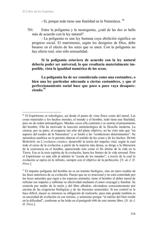 El Libro de los Espíritus
316
- Sí, porque todo tiene una finalidad en la Naturaleza. 96
701. Entre la poligamia y la monogamia, ¿cuál de las dos se halla
más de acuerdo con la ley natural?
- La poligamia es una ley humana cuya abolición significa un
progreso social. El matrimonio, según los designios de Dios, debe
basarse en el afecto de los seres que se unen. Con la poligamia no
hay afecto real, sino sólo sensualidad.
Si la poligamia estuviera de acuerdo con la ley natural
debería poder ser universal, lo que resultaría materialmente im-
posible, vista la igualdad numérica de los sexos.
La poligamia ha de ser considerada como una costumbre, o
bien una ley particular adecuada a ciertas costumbres, y que el
perfeccionamiento social hace que poco a poco vaya desapare-
ciendo.97
96
El Espiritismo es teleológico, así desde el punto de vista físico como del moral. Las
cosas materiales y los hechos morales, el mundo y el hombre, todo tiene una finalidad,
pero no de orden antropológico. Muchas veces ella contraría o se sustrae al pensamiento
del hombre. Ella ha motivado la reacción antiteleológica de la filosofía moderna. La
ciencia, por su parte, al ocuparse tan sólo del plano objetivo, no ha visto más que “un
aspecto del cuadro de la Naturaleza” y se limitó a las “condiciones determinantes”. Su
naturaleza analítica no le permite abarcar el sentido de las cosas y de los hechos. HENRI
BERGSON, en L´evolution créatice, desarrolló la teoría del impulso vital, según la cual
todo el curso de la evolución, a partir de la materia más densa, se dirige a la liberación
de la conciencia en el hombre, apareciendo éste como el fin último de la vida en la
Tierra. Esa es la tesis espírita de la evolución, hasta los límites de la vida terrenal. Pero
el Espiritismo va más allá al admitir la “escala de los mundos”, a través de la cual la
evolución se opera en lo infinito, siempre con el objetivo de la perfección. [N. de J. H.
Pires.]
97
El impulso polígamo del hombre no es un instinto biológico, sino un mero resabio de
las fases anteriores de su evolución. Puesto que no es irracional y no está controlado por
las leyes naturales que rigen a las especies animales, tiene el hombre el deber moral de
refrenar ese impulso y sublimar su afectividad mediante el amor conyugal y familiar. Se
controla por medio de la razón y del libre albedrío, elevándose conscientemente por
encima de las exigencias biológicas y de las ilusiones sensoriales. Si ese control se le
hace difícil, mayor es entonces su obligación de realizarlo, pues más grande también es
su necesidad de evolución en ese terreno, y asimismo porque “el mérito del bien reside
en la dificultad”, conforme se ha leído en el parágrafo 646 de este mismo libro. [N. de J.
H. Pires.]
 