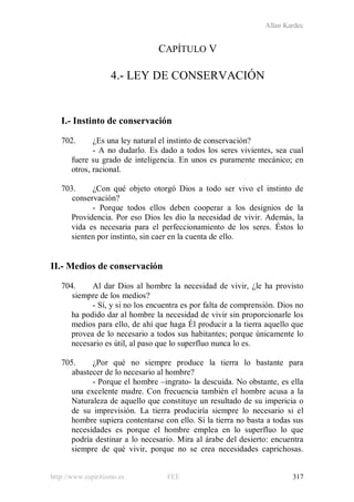 Allan Kardec
http://www.espiritismo.es FEE 317
CAPÍTULO V
4.- LEY DE CONSERVACIÓN
I.- Instinto de conservación
702. ¿Es una ley natural el instinto de conservación?
- A no dudarlo. Es dado a todos los seres vivientes, sea cual
fuere su grado de inteligencia. En unos es puramente mecánico; en
otros, racional.
703. ¿Con qué objeto otorgó Dios a todo ser vivo el instinto de
conservación?
- Porque todos ellos deben cooperar a los designios de la
Providencia. Por eso Dios les dio la necesidad de vivir. Además, la
vida es necesaria para el perfeccionamiento de los seres. Éstos lo
sienten por instinto, sin caer en la cuenta de ello.
II.- Medios de conservación
704. Al dar Dios al hombre la necesidad de vivir, ¿le ha provisto
siempre de los medios?
- Sí, y si no los encuentra es por falta de comprensión. Dios no
ha podido dar al hombre la necesidad de vivir sin proporcionarle los
medios para ello, de ahí que haga Él producir a la tierra aquello que
provea de lo necesario a todos sus habitantes; porque únicamente lo
necesario es útil, al paso que lo superfluo nunca lo es.
705. ¿Por qué no siempre produce la tierra lo bastante para
abastecer de lo necesario al hombre?
- Porque el hombre –ingrato- la descuida. No obstante, es ella
una excelente madre. Con frecuencia también el hombre acusa a la
Naturaleza de aquello que constituye un resultado de su impericia o
de su imprevisión. La tierra produciría siempre lo necesario si el
hombre supiera contentarse con ello. Si la tierra no basta a todas sus
necesidades es porque el hombre emplea en lo superfluo lo que
podría destinar a lo necesario. Mira al árabe del desierto: encuentra
siempre de qué vivir, porque no se crea necesidades caprichosas.
 