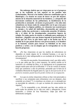 Allan Kardec
http://www.espiritismo.es FEE 319
Sin embargo, habría que ser ciego para no ver el progreso
que se ha realizado en este aspecto en los pueblos más
evolucionados. Merced a los loables esfuerzos combinados que la
filantropía y la ciencia no cesan de hacer en pro del mejora-
miento de la situación material de los hombres, y a despecho del
incremento continuo de las poblaciones, la insuficiencia de la
producción es atenuada –al menos en gran parte- y los años más
calamitosos no tienen nada de comparable con lo que eran poco
tiempo atrás. La higiene pública, ese elemento tan esencial para
la energía y la salud del individuo, desconocida por nuestros
padres, recibe hoy preferente y esclarecida atención. El infortu-
nio y el dolor de los desamparados encuentran lugares de
refugio. En todas partes la ciencia es utilizada para aumentar el
bienestar. ¿Significa esto que hemos logrado la perfección? ¡Por
cierto que no! Pero, lo que hasta aquí se ha hecho nos da la
medida de lo que puede hacerse con perseverancia, si el hombre
es lo bastante sensato para buscar su felicidad en las cosas
positivas y serias y no en utopías que lo retrogradan en vez de
hacerlo progresar.
708. ¿No hay situaciones en que los medios de subsistencia no
dependen en modo alguno de la voluntad humana, y en que la
privación de lo más indispensable es un resultado de la fuerza de las
circunstancias?
- Se trata de una prueba, frecuentemente cruel, que debe sufrir,
y a la que sabía que iba a estar expuesto. Su mérito estriba en la
sumisión a la voluntad de Dios, si su inteligencia no le proporciona
ningún medio para salir de la dificultad. Y si ha de venirle la muerte,
tiene que someterse a ella sin protestar, pensando que la hora de la
verdadera liberación ha llegado para él y que la desesperación de los
postreros instantes puede hacerle perder el fruto de su resignación.
709. Los que en ciertas situaciones críticas se han visto precisados a
sacrificar a sus semejantes para alimentarse con sus despojos ¿han
cometido un crimen? Y si constituye un crimen ¿se ve atenuado por
su necesidad de subsistir, a lo que su instinto de conservación les
impulsa?
- Ya he respondido a eso, diciendo que hay más mérito en
sufrir todas las pruebas de la vida con valor y abnegación. Existe
homicidio, y crimen de lesa Naturaleza, culpa que debe ser
doblemente castigada.
 