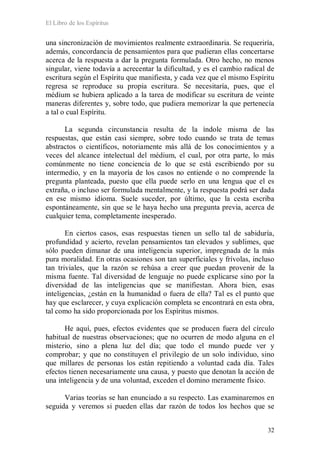 El Libro de los Espíritus
32
una sincronización de movimientos realmente extraordinaria. Se requeriría,
además, concordancia de pensamientos para que pudieran ellas concertarse
acerca de la respuesta a dar la pregunta formulada. Otro hecho, no menos
singular, viene todavía a acrecentar la dificultad, y es el cambio radical de
escritura según el Espíritu que manifiesta, y cada vez que el mismo Espíritu
regresa se reproduce su propia escritura. Se necesitaría, pues, que el
médium se hubiera aplicado a la tarea de modificar su escritura de veinte
maneras diferentes y, sobre todo, que pudiera memorizar la que pertenecía
a tal o cual Espíritu.
La segunda circunstancia resulta de la índole misma de las
respuestas, que están casi siempre, sobre todo cuando se trata de temas
abstractos o científicos, notoriamente más allá de los conocimientos y a
veces del alcance intelectual del médium, el cual, por otra parte, lo más
comúnmente no tiene conciencia de lo que se está escribiendo por su
intermedio, y en la mayoría de los casos no entiende o no comprende la
pregunta planteada, puesto que ella puede serlo en una lengua que el es
extraña, o incluso ser formulada mentalmente, y la respuesta podrá ser dada
en ese mismo idioma. Suele suceder, por último, que la cesta escriba
espontáneamente, sin que se le haya hecho una pregunta previa, acerca de
cualquier tema, completamente inesperado.
En ciertos casos, esas respuestas tienen un sello tal de sabiduría,
profundidad y acierto, revelan pensamientos tan elevados y sublimes, que
sólo pueden dimanar de una inteligencia superior, impregnada de la más
pura moralidad. En otras ocasiones son tan superficiales y frívolas, incluso
tan triviales, que la razón se rehúsa a creer que puedan provenir de la
misma fuente. Tal diversidad de lenguaje no puede explicarse sino por la
diversidad de las inteligencias que se manifiestan. Ahora bien, esas
inteligencias, ¿están en la humanidad o fuera de ella? Tal es el punto que
hay que esclarecer, y cuya explicación completa se encontrará en esta obra,
tal como ha sido proporcionada por los Espíritus mismos.
He aquí, pues, efectos evidentes que se producen fuera del círculo
habitual de nuestras observaciones; que no ocurren de modo alguna en el
misterio, sino a plena luz del día; que todo el mundo puede ver y
comprobar; y que no constituyen el privilegio de un solo individuo, sino
que millares de personas los están repitiendo a voluntad cada día. Tales
efectos tienen necesariamente una causa, y puesto que denotan la acción de
una inteligencia y de una voluntad, exceden el domino meramente físico.
Varias teorías se han enunciado a su respecto. Las examinaremos en
seguida y veremos si pueden ellas dar razón de todos los hechos que se
 