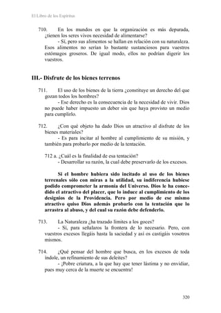 El Libro de los Espíritus
320
710. En los mundos en que la organización es más depurada,
¿tienen los seres vivos necesidad de alimentarse?
- Sí, pero sus alimentos se hallan en relación con su naturaleza.
Esos alimentos no serían lo bastante sustanciosos para vuestros
estómagos groseros. De igual modo, ellos no podrían digerir los
vuestros.
III.- Disfrute de los bienes terrenos
711. El uso de los bienes de la tierra ¿constituye un derecho del que
gozan todos los hombres?
- Ese derecho es la consecuencia de la necesidad de vivir. Dios
no puede haber impuesto un deber sin que haya provisto un medio
para cumplirlo.
712. ¿Con qué objeto ha dado Dios un atractivo al disfrute de los
bienes materiales?
- Es para incitar al hombre al cumplimiento de su misión, y
también para probarlo por medio de la tentación.
712 a. ¿Cuál es la finalidad de esa tentación?
- Desarrollar su razón, la cual debe preservarlo de los excesos.
Si el hombre hubiera sido incitado al uso de los bienes
terrenales sólo con miras a la utilidad, su indiferencia hubiese
podido comprometer la armonía del Universo. Dios le ha conce-
dido el atractivo del placer, que lo induce al cumplimiento de los
designios de la Providencia. Pero por medio de ese mismo
atractivo quiso Dios además probarlo con la tentación que lo
arrastra al abuso, y del cual su razón debe defenderlo.
713. La Naturaleza ¿ha trazado límites a los goces?
- Sí, para señalaros la frontera de lo necesario. Pero, con
vuestros excesos llegáis hasta la saciedad y así os castigáis vosotros
mismos.
714. ¿Qué pensar del hombre que busca, en los excesos de toda
índole, un refinamiento de sus deleites?
- ¡Pobre criatura, a la que hay que tener lástima y no envidiar,
pues muy cerca de la muerte se encuentra!
 