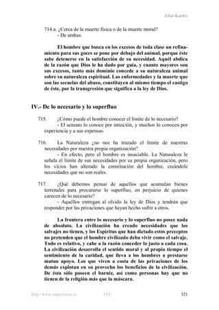 Allan Kardec
http://www.espiritismo.es FEE 321
714 a. ¿Cerca de la muerte física o de la muerte moral?
- De ambas.
El hombre que busca en los excesos de toda clase un refina-
miento para sus goces se pone por debajo del animal, porque éste
sabe detenerse en la satisfacción de su necesidad. Aquél abdica
de la razón que Dios le ha dado por guía, y cuanto mayores son
sus excesos, tanto más dominio concede a su naturaleza animal
sobre su naturaleza espiritual. Las enfermedades y la muerte que
son las secuelas del abuso, constituyen al mismo tiempo el castigo
de éste, por la transgresión que significa a la ley de Dios.
IV.- De lo necesario y lo superfluo
715. ¿Cómo puede el hombre conocer el límite de lo necesario?
- El sensato lo conoce por intuición, y muchos lo conocen por
experiencia y a sus expensas.
716. La Naturaleza ¿no nos ha trazado el límite de nuestras
necesidades por nuestra propia organización?
- En efecto, pero el hombre es insaciable. La Naturaleza le
señala el límite de sus necesidades por su propia organización, pero
los vicios han alterado la constitución del hombre, creándole
necesidades que no son reales.
717. ¿Qué debemos pensar de aquellos que acumulan bienes
terrenales para procurarse lo superfluo, en perjuicio de quienes
carecen de lo necesario?
- Aquéllos entregan al olvido la ley de Dios y tendrán que
responder por las privaciones que hayan hecho sufrir a otros.
La frontera entre lo necesario y lo superfluo no posee nada
de absoluto. La civilización ha creado necesidades que los
salvajes no tienen, y los Espíritus que han dictado estos preceptos
no pretenden que el hombre civilizado deba vivir como el salvaje.
Todo es relativo, y cabe a la razón conceder lo justo a cada cosa.
La civilización desarrolla el sentido moral y al propio tiempo el
sentimiento de la caridad, que lleva a los hombres a prestarse
mutuo apoyo. Los que viven a costa de las privaciones de los
demás explotan en su provecho los beneficios de la civilización.
De ésta sólo poseen el barniz, así como personas hay que no
tienen de la religión más que la máscara.
 