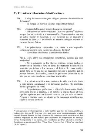 El Libro de los Espíritus
322
V.- Privaciones voluntarias.- Mortificaciones
718. La ley de conservación ¿nos obliga a proveer a las necesidades
del cuerpo?
- Sí, porque sin fuerza y salud es imposible el trabajo.
719. ¿Es reprobable que el hombre busque su bienestar?
- El bienestar es un deseo natural. Dios sólo prohíbe98
el abuso,
porque éste es contrario a la conservación. Él no considera que sea
un delito buscar el bienestar, si ese bienestar no se adquiere a
expensas de otros y si no debilita ni vuestras energías morales ni
vuestras fuerzas físicas.
720. Las privaciones voluntarias, con miras a una expiación
voluntaria también, ¿son meritorias a los ojos de Dios?
- Haced bien a los demás y tendréis más mérito.
720 a. ¿Hay, entre esas privaciones voluntarias, algunas que sean
meritorias?
- Sí: la privación de los placeres inútiles, porque desliga al
hombre de la materia y eleva su alma. Lo meritorio es resistir a la
tentación que induce a los excesos o al disfrute de cosas inútiles;
quitar parte de lo que nos es necesario para dar a aquellos que no
poseen bastante. En cambio, cuando la privación voluntaria no es
más que un vano simulacro, constituye una irrisión.
721. La vida de mortificaciones ascéticas ha sido practicada desde
la más remota antigüedad y en diferentes pueblos. ¿Es meritoria,
desde algún punto de vista?
- Preguntaos para quién sirve y obtendréis la respuesta. Si sólo
aprovecha al que la practica, y en cambio le impide hacer el bien,
significa egoísmo, sea cual fuere el pretexto con que se la hermosee.
Privarse y trabajar para los demás es la verdadera mortificación,
según la caridad cristiana.
98
Consideramos oportuno recordar al lector neófito, que Dios no premia, prohíbe, ni
castiga, etc., sino que Él tiene sus Leyes que obran sobre nuestra conducta, y según
estemos dentro o fuera de esa Ley, tales serán las consecuencias de nuestros actos. Los
Espíritus responden de esta manera, para facilitarnos la comprensión del mensaje,
porque lo importante es su esencia, pero recordamos que Dios tal cual lo concibe el
Espiritismo no es antropomórfico. (Véase Libro Primero, Cap. I “Dios” de esta obra).
[N. del copista.]
 